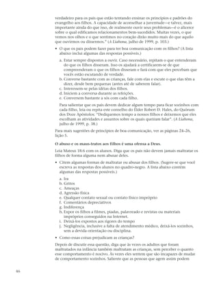 verdadeiro para os pais que estão tentando ensinar os princípios e padrões do
     evangelho aos filhos. A capacidade de aconselhar a juventude—e talvez, mais
     importante ainda do que isso, de realmente ouvir seus problemas—é o alicerce
     sobre o qual edificamos relacionamentos bem-sucedidos. Muitas vezes, o que
     vemos nos olhos e o que sentimos no coração dirão muito mais do que aquilo
     que ouvirmos ou dissermos.” (A Liahona, julho de 1999, p. 103.)
     • O que os pais podem fazer para ter boa comunicação com os filhos? (A lista
       abaixo inclui algumas das respostas possíveis.)
       a. Estar sempre dispostos a ouvir. Caso necessário, repitam o que entenderam
          do que os filhos disseram. Isso os ajudará a certificarem-se de que
          compreenderam o que os filhos disseram e fará com que eles percebam que
          vocês estão escutando de verdade.
       b. Converse bastante com as crianças, fale com elas e escute o que elas têm a
          dizer, desde bem pequenas (antes até de saberem falar).
       c. Interessem-se pelas idéias dos filhos.
       d. Iniciem a conversa durante as refeições.
       e. Conversem bastante a sós com cada filho.
       Para salientar que os pais devem dedicar algum tempo para ficar sozinhos com
       cada filho, leia ou repita este conselho do Élder Robert D. Hales, do Quórum
       dos Doze Apóstolos: “Dediquemos tempo a nossos filhos e deixemos que eles
       escolham as atividades e assuntos sobre os quais queiram falar”. (A Liahona,
       julho de 1999, p. 38.)
     Para mais sugestões de princípios de boa comunicação, ver as páginas 24–26,
     lição 5.

     O abuso e os maus-tratos aos filhos é uma ofensa a Deus.
     Leia Mateus 18:6 com os alunos. Diga que os pais não devem jamais maltratar os
     filhos de forma alguma nem abusar deles.
     • Citem algumas formas de maltratar ou abusar dos filhos. (Sugere-se que você
       escreva as respostas dos alunos no quadro-negro. A lista abaixo contém
       algumas das respostas possíveis.)
       a. Ira
       b. Gritos
       c. Ameaças
       d. Agressão física
       e. Qualquer contato sexual ou contato físico impróprio
       f. Comentários depreciativos
       g. Indiferença
       h. Expor os filhos a filmes, piadas, palavreado e revistas ou materiais
          impróprios conseguidos na Internet.
       i. Deixá-los expostos aos rigores do tempo
       j. Negligência, inclusive a falta de atendimento médico, deixá-los sozinhos,
          sem a devida orientação ou disciplina.
     • Como essas coisas prejudicam as crianças?
     Depois de discutir essa questão, diga que às vezes os adultos que foram
     maltratados na infância também maltratam as crianças, sem perceber o quanto
     esse comportamento é nocivo. Às vezes eles sentem que são incapazes de mudar
     de comportamento sozinhos. Saliente que as pessoas que agem assim podem


46
 