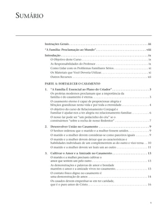 SUMÁRIO


          Instruções Gerais . . . . . . . . . . . . . . . . . . . . . . . . . . . . . . . . . . . . . . . . . . . . . . . iii

          “A Família: Proclamação ao Mundo”. . . . . . . . . . . . . . . . . . . . . . . . . . . . . . viii

          Introdução . . . . . . . . . . . . . . . . . . . . . . . . . . . . . . . . . . . . . . . . . . . . . . . . . . . . ix
              O Objetivo deste Curso . . . . . . . . . . . . . . . . . . . . . . . . . . . . . . . . . . . . . . . . . ix
                As Responsabilidades do Professor . . . . . . . . . . . . . . . . . . . . . . . . . . . . . . . . ix
                Como Lidar com os Problemas Familiares Sérios . . . . . . . . . . . . . . . . . . . . . xi
                Os Materiais que Você Deveria Utilizar. . . . . . . . . . . . . . . . . . . . . . . . . . . . . xi
                Outros Recursos . . . . . . . . . . . . . . . . . . . . . . . . . . . . . . . . . . . . . . . . . . . . . . xii

          PARTE A: FORTALECER O CASAMENTO

          1.    “A Família É Essencial ao Plano do Criador” . . . . . . . . . . . . . . . . . . . . . . 3
                Os profetas modernos proclamam que a importância da
                família e do casamento é eterna. . . . . . . . . . . . . . . . . . . . . . . . . . . . . . . . . . . 3
                O casamento eterno é capaz de proporcionar alegria e
                bênçãos grandiosas nesta vida e por toda a eternidade . . . . . . . . . . . . . . . . . 4
                O objetivo do curso de Relacionamento Conjugal e
                Familiar é ajudar-nos a ter alegria no relacionamento familiar. . . . . . . . . . . 6
                O nosso lar pode ser “um pedacinho do céu” se o
                construirmos “sobre a rocha de nosso Redentor” . . . . . . . . . . . . . . . . . . . . . 7

          2.    Desenvolver União no Casamento . . . . . . . . . . . . . . . . . . . . . . . . . . . . . . 9
                O Senhor ordenou que o marido e a mulher fossem unidos. . . . . . . . . . . . . 9
                O marido e a mulher devem considerar-se como parceiros iguais . . . . . . . . 9
                O marido e a mulher devem deixar que as características e
                habilidades individuais de um complementem as do outro e vice-versa . . 10
                O marido e a mulher devem ser leais um ao outro . . . . . . . . . . . . . . . . . . . 11

          3.    Cultivar o Amor e a Amizade no Casamento . . . . . . . . . . . . . . . . . . . . . 13
                O marido e a mulher precisam cultivar o
                amor que sentem um pelo outro . . . . . . . . . . . . . . . . . . . . . . . . . . . . . . . . . . 13
                As demonstrações e palavras de amor e bondade
                mantêm o amor e a amizade vivos no casamento. . . . . . . . . . . . . . . . . . . . 13
                O contato físico digno no casamento é
                uma demonstração de amor. . . . . . . . . . . . . . . . . . . . . . . . . . . . . . . . . . . . . 14
                Os casados devem empenhar-se em ter caridade,
                que é o puro amor de Cristo. . . . . . . . . . . . . . . . . . . . . . . . . . . . . . . . . . . . . 16




                                                                                                                              v
 