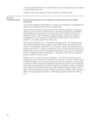 os casados podem beneficiar-se muito lendo juntos os artigos do guia de estudos
                 e conversando sobre eles.
                 Lembre os alunos de trazerem o guia de estudos na próxima aula.


Recursos
Complementares   Declarações referentes às necessidades de quem não tem uma família
                 tradicional
                 Leia uma das seguintes declarações, ou as duas, para atender às necessidades dos
                 alunos cuja situação familiar não seja a tradicional:
                 O Élder Boyd K. Packer, do Quórum dos Doze Apóstolos, explicou: “Qualquer
                 alma que, por natureza ou circunstâncias, não receba a bênção do casamento e
                 da paternidade ou maternidade, ou que precise criar os filhos sozinha, não
                 deixará de receber, nas eternidades, qualquer bênção—desde que cumpra os
                 mandamentos. Como prometeu o Presidente Lorenzo Snow: “Isso é certo e
                 positivo”. (A Liahona, janeiro de 1994, p. 25.)
                 O Presidente Harold B. Lee, 11º Presidente da Igreja, disse: “[Às mulheres] que
                 não receberam a bênção de ser esposa e mãe nesta vida (as que dizem em seu
                 íntimo: ‘Se eu pudesse, teria feito’ ou ‘se eu tivesse, daria, mas não posso fazê-lo
                 porque nada tenho’) o Senhor as abençoará como se vocês o tivessem feito, e no
                 mundo futuro, as pessoas que desejaram coisas justas e que, sem ter culpa disso,
                 não as conseguiram serão compensadas”. (“Maintain Your Place as a Woman”,
                 Ensign, fevereiro de 1972, p. 56.)
                 O Élder Gene R. Cook, dos Setenta, explicou: “Às vezes há só um dos pais na
                 família, por causa da morte de um deles ou do divórcio. Às vezes só um dos pais
                 é membro da Igreja. Às vezes um dos pais não é tão ativo quanto o outro. O pai
                 ou mãe que tenha entusiasmo espiritual é igualmente capaz de criar a família de
                 modo que ela seja dedicada ao Senhor. Alguns dos melhores homens e mulheres
                 que conheci vêm de uma família assim. Que o Senhor abençoe sempre as boas
                 mães e pais que acham que estão sozinhos, mas que na verdade, estão criando os
                 filhos com a orientação do Senhor”. (“Raising Up a Family to the Lord, 1993, p.
                 xv.)




48
 