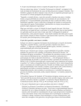 • O que essa declaração ensina a respeito do papel do pai e da mãe?
     Peça aos alunos que abram “A Família: Proclamação ao Mundo”, na página iv do
     Guia de Estudo do Participante do curso de Relacionamento Conjugal e Familiar. (Ver
     também a página viii deste manual.) Leia com eles os seguintes princípios que se
     encontram no sétimo parágrafo da proclamação:
     ”Segundo o modelo divino, o pai deve presidir a família com amor e retidão,
     tendo a responsabilidade de atender às necessidades de seus familiares e de
     protegê-los. A responsabilidade primordial da mãe é cuidar dos filhos. Nessas
     atribuições sagradas, o pai e a mãe têm a obrigação de ajudar-se mutuamente,
     como parceiros iguais. Enfermidades, falecimentos ou outras circunstâncias
     podem exigir adaptações específicas.”
     Diga que esta lição e a lição 11 tratam do papel sagrado dos pais. Esta lição
     centraliza-se no papel do pai e a próxima, no papel da mãe, mas as duas podem
     ser aplicadas tanto ao pai como à mãe, que têm “a obrigação de ajudar-se
     mutuamente, como parceiros iguais”. Essas lições também são úteis para os pais
     que estejam criando os filhos sozinhos e que fazem todo o possível, com a ajuda
     do Senhor, para desempenhar os dois papéis.

     O pai deve presidir com amor e retidão.
     Indique aos alunos a seguinte declaração da proclamação a respeito da família:
     “Segundo o modelo divino, o pai deve presidir a família com amor e
     retidão(…)”. Diga que a palavra presidir significa guiar, orientar e assumir a
     responsabilidade pelo bem-estar da família.
     Saliente que o homem que cumpre a responsabilidade de presidir a família
     trabalha em parceria com a mulher. O Presidente Howard W. Hunter, 14º
     Presidente da Igreja, aconselhou: “Um portador do sacerdócio aceita a esposa
     como sócia na liderança do lar e da família, com pleno conhecimento e
     participação em todas as decisões domésticas. (…) Por designação divina, a
     responsabilidade de presidir a casa repousa sobre o portador do sacerdócio (ver
     Moisés 4:22). O Senhor pretendia que a esposa fosse uma coadjutora do homem
     (o prefixo “co” indica companhia, fazer em conjunto); isto é, uma companheira
     capaz e necessária em completa parceria. Presidir em retidão requer uma divisão
     de responsabilidades entre marido e mulher; juntos agem com conhecimento e
     participação em todos os assuntos familiares. O homem que age
     independentemente, não considera os sentimentos e conselhos da esposa no
     governo da família, exercendo, então, injusto domínio.” (A Liahona, janeiro de
     1995, p. 54.)
     O Presidente Spencer W. Kimball, 12º Presidente da Igreja, ensinou que o pai
     “deve presidir da mesma forma que Jesus Cristo preside a Igreja: com amor, com
     carinho, servindo e dando o exemplo”. [Conference Report (Relatório da
     Conferência Geral), abril de 1976, p. 68; ou Ensign, maio de 1976, p. 45.]
     • Por que é importante que os pais presidam com amor e retidão?
       Quando era Primeiro Conselheiro na Primeira Presidência, o Presidente
       Gordon B. Hinckley declarou aos pais: “Vocês têm a responsabilidade básica e
       inevitável de ser o cabeça da família. Isso não implica ditadura ou domínio
       injusto; está vinculado ao mandamento de que o pai proporcione à família as
       coisas necessárias. Essas coisas necessárias não se restringem ao alimento,
       vestuário e abrigo. Incluem a boa orientação e os bons ensinamentos, por
       meio dos exemplos e dos preceitos, dos princípios básicos da honestidade,

50
 