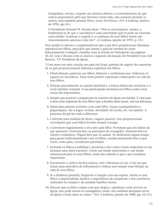 Lição 10: O Papel Sagrado dos Pais e Mães


  integridade, serviço, respeito aos direitos alheios e o entendimento de que
  somos responsáveis pelo que fizermos nesta vida, não somente perante os
  outros, mas também perante Deus, nosso Pai Eterno. (Ver A Liahona, janeiro
  de 1994, pp. 65.)
  O Presidente Howard W. Hunter disse: “Nós os encorajamos, irmãos, a
  lembrarem-se de que o sacerdócio é uma autoridade que só pode ser exercida
  com retidão. Ganhem o respeito e a confiança de seus filhos tendo um
  relacionamento amoroso com eles”. (A Liahona, janeiro de 1995, p. 55.)
Para ajudar os alunos a compreenderem que o pai deve proporcionar liderança
espiritual aos filhos, peça-lhes que abram o guia de estudos do curso
Relacionamento Conjugal e Familiar Guia de Estudo do Participante nas páginas
41–42. Leia e discuta com os alunos a seguinte declaração do Presidente Ezra Taft
Benson, 13º Presidente da Igreja:
“Com amor em meu coração aos pais em Israel, gostaria de sugerir dez maneiras
de os pais proporcionarem liderança espiritual aos filhos:
 1. Dêem bênçãos paternas aos filhos. Batizem e confirmem-nos. Ordenem os
    rapazes ao sacerdócio. Esses serão pontos espirituais culminantes na vida de
    seus filhos.
 2. Dirijam pessoalmente as orações familiares, a leitura diária das escrituras e a
    noite familiar semanal. A sua participação mostrará aos filhos como essas
    coisas são importantes.
 3. Sempre que possível, compareçam às reuniões da Igreja em família. É vital para
    o bem-estar espiritual de seus filhos que a família adore junta, sob sua liderança.
 4. Saiam para passear sozinhos com cada filho. Façam acampamentos e
    piqueniques, vão a jogos, recitais, atividades da escola, etc. em família. A
    presença do pai faz toda a diferença.
 5. Cultivem uma tradição de férias, viagens passeios. Isso proporcionará
    recordações que seus filhos levarão sempre consigo.
 6. Conversem regularmente a sós com cada filho. Permitam que eles falem do
    que quiserem. Ensinem-lhes os princípios do evangelho. Ensinem-lhes os
    valores verdadeiros. Digam-lhes que os amam. Ao dedicarem algum tempo
    para passar individualmente com os filhos, estarão mostrando-lhes o que
    vocês, como pais, consideram prioritário.
 7. Ensinem os filhos a trabalhar e mostrem a eles como é bom empenhar-se em
    alcançar uma meta louvável. Criem um fundo missionário e um fundo
    educacional para os seus filhos, assim eles saberão o que o pai considera
    importante.
 8. Incentivem o cultivo da boa música, arte e literatura no lar. O lar em que
    reinar uma atmosfera de refinamento e beleza será sempre uma bênção na
    vida de seus filhos.
 9. Se a distância permitir, freqüente o templo com sua esposa. Assim os seus
    filhos compreenderão melhor a importância do casamento e dos convênios
    realizados no templo e da unidade familiar eterna.
10. Deixem que os filhos vejam com que alegria e satisfação vocês servem na
    Igreja. Isso pode tornar-se contagiante; então, eles também desejarão servir
    na Igreja e terão amor ao reino.” (Ver A Liahona, janeiro de 1988, pp. 52–53.)


                                                                                           51
 