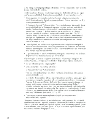 O pai é responsável por proteger a família e prover o necessário para atender
     às suas necessidades básicas.
     Lembre os alunos de que a proclamação a respeito da família afirma que o pai
     tem “a responsabilidade de atender às necessidades de seus familiares (…)”.
     • Citem algumas necessidades materiais básicas. (Algumas das respostas
       possíveis são alimento, dinheiro, roupas e abrigo.) De que maneira o pai deve
       proporcionar essas coisas?
       O Presidente Howard W. Hunter disse: Vocês portadores do sacerdócio, têm a
       responsabilidade de, se fisicamente capazes, prover o sustento material da
       família. Nenhum homem pode transferir essa obrigação para outro, nem
       mesmo para a esposa. O Senhor ordenou que as mulheres e as crianças
       tivessem o direito de receber o sustento do marido e pais. (Ver D&C 83;
       Timóteo 5:8) (…) Exortamo-os a fazerem tudo o que estiver ao seu alcance
       para que sua esposa fique em casa, cuidando dos filhos enquanto você se
       encarrega do sustento da família da melhor maneira possível. (A Liahona,
       janeiro de 1995, p. 55.)
     • Citem algumas das necessidades espirituais básicas. (Algumas das respostas
       possíveis são o testemunho, amor, oração e estudo das escrituras diariamente,
       o ensino do evangelho e as ordenanças do sacerdócio.) O que o pai pode fazer
       para atender a essas necessidades?
     • O que a mulher e os filhos podem fazer para apoiar o marido e o pai na tarefa
       de proporcionar-lhes as coisas de que necessitam?
     Mencione para os alunos o seguinte conselho da proclamação a respeito da
     família: “o pai (…) [tem] a responsabilidade de [proteger os] seus familiares”.
     • Do que a família precisa ser protegida?
     • Como o marido e pai protege a família?
       O Presidente Howard W. Hunter disse:
       “Um pai justo dedica tempo aos filhos e está presente em suas atividades e
       responsabilidades (…)
       O portador do sacerdócio lidera o envolvimento da família na Igreja, para que
       aprendam o evangelho e estejam sob a proteção dos convênios e ordenanças.
       Para que desfrutem as bênçãos do Senhor deve manter sua própria casa em
       ordem. Junto com a esposa, determina a atmosfera espiritual do lar. A
       primeira obrigação que tem é fazer com que sua própria vida espiritual esteja
       em ordem, por meio do estudo regular das escrituras e orações diárias. Proteja
       e honre o sacerdócio e os convênios do templo e incentive sua família a fazer
       o mesmo.”(A Liahona, janeiro de 1995, p. 55.)
     • Citem alguns exemplos que conheçam de pais que cumpram suas
       responsabilidades sagradas.
     Observação: Caso você dê esta lição isoladamente e não pretenda dar a lição 11,
     sugere-se que discuta a seguinte afirmação contida na proclamação a respeito da
     família: “[Em suas] atribuições sagradas, o pai e a mãe têm a obrigação de ajudar-
     se mutuamente, como parceiros iguais”. A lição 11 contém alguns recursos para
     discutir essa verdade. (Ver páginas 56–57.)




52
 