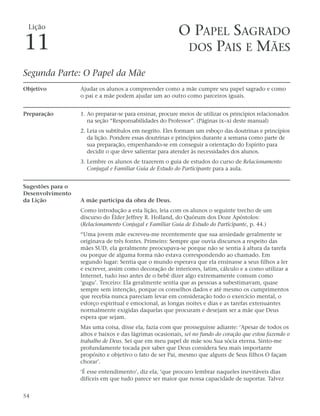Lição
                                                          O PAPEL SAGRADO
11                                                         DOS PAIS E MÃES

Segunda Parte: O Papel da Mãe
Objetivo           Ajudar os alunos a compreender como a mãe cumpre seu papel sagrado e como
                   o pai e a mãe podem ajudar um ao outro como parceiros iguais.


Preparação         1. Ao preparar-se para ensinar, procure meios de utilizar os princípios relacionados
                      na seção “Responsabilidades do Professor”. (Páginas ix–xi deste manual)
                   2. Leia os subtítulos em negrito. Eles formam um esboço das doutrinas e princípios
                      da lição. Pondere essas doutrinas e princípios durante a semana como parte de
                      sua preparação, empenhando-se em conseguir a orientação do Espírito para
                      decidir o que deve salientar para atender às necessidades dos alunos.
                   3. Lembre os alunos de trazerem o guia de estudos do curso de Relacionamento
                      Conjugal e Familiar Guia de Estudo do Participante para a aula.


Sugestões para o
Desenvolvimento
da Lição           A mãe participa da obra de Deus.
                   Como introdução a esta lição, leia com os alunos o seguinte trecho de um
                   discurso do Élder Jeffrey R. Holland, do Quórum dos Doze Apóstolos:
                   (Relacionamento Conjugal e Familiar Guia de Estudo do Participante, p. 44.)
                   “Uma jovem mãe escreveu-me recentemente que sua ansiedade geralmente se
                   originava de três fontes. Primeiro: Sempre que ouvia discursos a respeito das
                   mães SUD, ela geralmente preocupava-se porque não se sentia à altura da tarefa
                   ou porque de alguma forma não estava correspondendo ao chamado. Em
                   segundo lugar: Sentia que o mundo esperava que ela ensinasse a seus filhos a ler
                   e escrever, assim como decoração de interiores, latim, cálculo e a como utilizar a
                   Internet, tudo isso antes de o bebê dizer algo extremamente comum como
                   ‘gugu’. Terceiro: Ela geralmente sentia que as pessoas a subestimavam, quase
                   sempre sem intenção, porque os conselhos dados e até mesmo os cumprimentos
                   que recebia nunca pareciam levar em consideração todo o exercício mental, o
                   esforço espiritual e emocional, as longas noites e dias e as tarefas extenuantes
                   normalmente exigidas daquelas que procuram e desejam ser a mãe que Deus
                   espera que sejam.
                   Mas uma coisa, disse ela, fazia com que prosseguisse adiante: ‘Apesar de todos os
                   altos e baixos e das lágrimas ocasionais, sei no fundo do coração que estou fazendo o
                   trabalho de Deus. Sei que em meu papel de mãe sou Sua sócia eterna. Sinto-me
                   profundamente tocada por saber que Deus considera Seu mais importante
                   propósito e objetivo o fato de ser Pai, mesmo que alguns de Seus filhos O façam
                   chorar’.
                   ‘É esse entendimento’, diz ela, ‘que procuro lembrar naqueles inevitáveis dias
                   difíceis em que tudo parece ser maior que nossa capacidade de suportar. Talvez


54
 