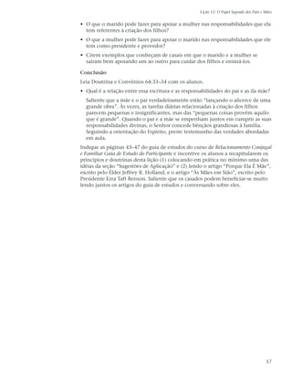 Lição 11: O Papel Sagrado dos Pais e Mães


• O que o marido pode fazer para apoiar a mulher nas responsabilidades que ela
  tem referentes à criação dos filhos?
• O que a mulher pode fazer para apoiar o marido nas responsabilidades que ele
  tem como presidente e provedor?
• Citem exemplos que conheçam de casais em que o marido e a mulher se
  saíram bem apoiando um ao outro para cuidar dos filhos e ensiná-los.

Conclusão
Leia Doutrina e Convênios 64:33–34 com os alunos.
• Qual é a relação entre essa escritura e as responsabilidades do pai e as da mãe?
  Saliente que a mãe e o pai verdadeiramente estão “lançando o alicerce de uma
  grande obra”. Às vezes, as tarefas diárias relacionadas à criação dos filhos
  parecem pequenas e insignificantes, mas das “pequenas coisas provém aquilo
  que é grande”. Quando o pai e a mãe se empenham juntos em cumprir as suas
  responsabilidades divinas, o Senhor concede bênçãos grandiosas à família.
  Seguindo a orientação do Espírito, preste testemunho das verdades abordadas
  em aula.
Indique as páginas 43–47 do guia de estudos do curso de Relacionamento Conjugal
e Familiar Guia de Estudo do Participante e incentive os alunos a recapitularem os
princípios e doutrinas desta lição (1) colocando em prática no mínimo uma das
idéias da seção “Sugestões de Aplicação” e (2) lendo o artigo “Porque Ela É Mãe”,
escrito pelo Élder Jeffrey R. Holland, e o artigo “Às Mães em Sião”, escrito pelo
Presidente Ezra Taft Benson. Saliente que os casados podem beneficiar-se muito
lendo juntos os artigos do guia de estudos e conversando sobre eles.




                                                                                        57
 