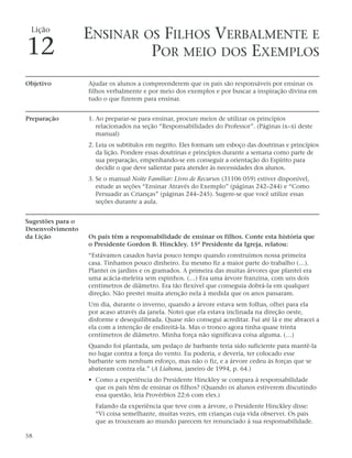 Lição
                   ENSINAR OS FILHOS VERBALMENTE E
12                          POR MEIO DOS EXEMPLOS
Objetivo           Ajudar os alunos a compreenderem que os pais são responsáveis por ensinar os
                   filhos verbalmente e por meio dos exemplos e por buscar a inspiração divina em
                   tudo o que fizerem para ensinar.


Preparação         1. Ao preparar-se para ensinar, procure meios de utilizar os princípios
                      relacionados na seção “Responsabilidades do Professor”. (Páginas ix–xi deste
                      manual)
                   2. Leia os subtítulos em negrito. Eles formam um esboço das doutrinas e princípios
                      da lição. Pondere essas doutrinas e princípios durante a semana como parte de
                      sua preparação, empenhando-se em conseguir a orientação do Espírito para
                      decidir o que deve salientar para atender às necessidades dos alunos.
                   3. Se o manual Noite Familiar: Livro de Recursos (31106 059) estiver disponível,
                      estude as seções “Ensinar Através do Exemplo” (páginas 242–244) e “Como
                      Persuadir as Crianças” (páginas 244–245). Sugere-se que você utilize essas
                      seções durante a aula.


Sugestões para o
Desenvolvimento
da Lição           Os pais têm a responsabilidade de ensinar os filhos. Conte esta história que
                   o Presidente Gordon B. Hinckley, 15º Presidente da Igreja, relatou:
                   “Estávamos casados havia pouco tempo quando construímos nossa primeira
                   casa. Tínhamos pouco dinheiro. Eu mesmo fiz a maior parte do trabalho (…).
                   Plantei os jardins e os gramados. A primeira das muitas árvores que plantei era
                   uma acácia-meleira sem espinhos. (…) Era uma árvore franzina, com uns dois
                   centímetros de diâmetro. Era tão flexível que conseguia dobrá-la em qualquer
                   direção. Não prestei muita atenção nela à medida que os anos passaram.
                   Um dia, durante o inverno, quando a árvore estava sem folhas, olhei para ela
                   por acaso através da janela. Notei que ela estava inclinada na direção oeste,
                   disforme e desequilibrada. Quase não consegui acreditar. Fui até lá e me abracei a
                   ela com a intenção de endireitá-la. Mas o tronco agora tinha quase trinta
                   centímetros de diâmetro. Minha força não significava coisa alguma. (…)
                   Quando foi plantada, um pedaço de barbante teria sido suficiente para mantê-la
                   no lugar contra a força do vento. Eu poderia, e deveria, ter colocado esse
                   barbante sem nenhum esforço, mas não o fiz, e a árvore cedeu às forças que se
                   abateram contra ela.” (A Liahona, janeiro de 1994, p. 64.)
                   • Como a experiência do Presidente Hinckley se compara à responsabilidade
                     que os pais têm de ensinar os filhos? (Quando os alunos estiverem discutindo
                     essa questão, leia Provérbios 22:6 com eles.)
                     Falando da experiência que teve com a árvore, o Presidente Hinckley disse:
                     “Vi coisa semelhante, muitas vezes, em crianças cuja vida observei. Os pais
                     que as trouxeram ao mundo parecem ter renunciado à sua responsabilidade.

58
 
