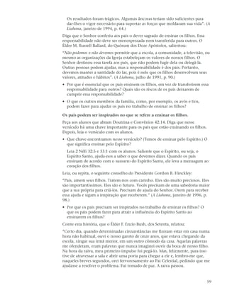 Os resultados foram trágicos. Algumas âncoras teriam sido suficientes para
  dar-lhes o vigor necessário para suportar as forças que moldaram sua vida”. (A
  Liahona, janeiro de 1994, p. 64.)
Diga que o Senhor conferiu aos pais o dever sagrado de ensinar os filhos. Essa
responsabilidade não deve ser menosprezada nem transferida para outros. O
Élder M. Russell Ballard, do Quórum dos Doze Apóstolos, salientou:
“Não podemos e não devemos permitir que a escola, a comunidade, a televisão, ou
mesmo as organizações da Igreja estabeleçam os valores de nossos filhos. O
Senhor destinou essa tarefa aos pais, que não podem fugir dela ou delegá-la.
Outras pessoas podem ajudar, mas a responsabilidade é dos pais. Portanto,
devemos manter a santidade do lar, pois é nele que os filhos desenvolvem seus
valores, atitudes e hábitos”. (A Liahona, julho de 1991, p. 90.)
• Por que é essencial que os pais ensinem os filhos, em vez de transferirem essa
  responsabilidade para outros? Quais são os riscos de os pais deixarem de
  cumprir essa responsabilidade?
• O que os outros membros da família, como, por exemplo, os avós e tios,
  podem fazer para ajudar os pais no trabalho de ensinar os filhos?

Os pais podem ser inspirados no que se refere a ensinar os filhos.
Peça aos alunos que abram Doutrina e Convênios 42:14. Diga que nesse
versículo há uma chave importante para os pais que estão ensinando os filhos.
Depois, leia o versículo com os alunos.
• Que chave encontramos nesse versículo? (Temos de ensinar pelo Espírito.) O
  que significa ensinar pelo Espírito?
  Leia 2 Néfi 32:5 e 33:1 com os alunos. Saliente que o Espírito, ou seja, o
  Espírito Santo, ajuda-nos a saber o que devemos dizer. Quando os pais
  ensinam de acordo com o sussurro do Espírito Santo, ele leva a mensagem ao
  coração dos filhos.
Leia, ou repita, o seguinte conselho do Presidente Gordon B. Hinckley:
“Pais, amem seus filhos. Tratem-nos com carinho. Eles são muito preciosos. Eles
são importantíssimos. Eles são o futuro. Vocês precisam de uma sabedoria maior
que a sua própria para criá-los. Precisam de ajuda do Senhor. Orem para receber
essa ajuda e sigam a inspiração que receberem.” (A Liahona, janeiro de 1996, p.
98.)
• Por que os pais precisam ser inspirados no trabalho de ensinar os filhos? O
  que os pais podem fazer para atrair a influência do Espírito Santo ao
  ensinarem os filhos?
Conte esta história, que o Élder F. Enzio Bush, dos Setenta, relatou:
“Certo dia, quando determinadas circunstâncias me fizeram estar em casa numa
hora não habitual, ouvi o nosso garoto de onze anos, que estava chegando da
escola, xingar sua irmã menor, em um outro cômodo da casa. Aquelas palavras
me ofenderam, eram palavras que nunca imaginei ouvir da boca de nosso filho.
Na hora da raiva, meu primeiro impulso foi pegá-lo. Mas, felizmente, para isso
tive de atravessar a sala e abrir uma porta para chegar a ele e, lembro-me que,
naqueles breves segundos, orei fervorosamente ao Pai Celestial, pedindo que me
ajudasse a resolver o problema. Fui tomado de paz. A raiva passou.



                                                                                 59
 