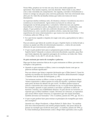 Nosso filho, perplexo ao ver-me em casa, ficou com medo quando me
     aproximei. Para minha surpresa, ouvi-me dizendo: ‘Bem-vindo à casa, filho!’
     com a mão estendida em cumprimento. Em seguida, convidei-o formalmente a
     sentar-se comigo na sala para uma conversa particular. Ouvi-me externando meu
     afeto por ele. Falei-lhe da batalha íntima que todos nós temos de travar
     diariamente.
     Ao expressar minha confiança nele, ele desatou a chorar e reconheceu seu erro e
     condenou-se excessivamente. Agora estava na hora de eu colocar sua
     transgressão na devida perspectiva e consolá-lo. Sobreveio-nos um espírito
     maravilhoso e choramos juntos, abraçando-nos com amor e, finalmente, com
     alegria. O que poderia ter sido um confronto desastroso entre pai e filho
     transformou-se, com o auxílio dos poderes celestes, numa das mais belas
     experiências de nosso relacionamento e que nunca nos saiu da lembrança.” (Ver
     A Liahona, julho de 1982, p. 113.)
     • Se o pai tivesse seguido o impulso de reagir com raiva, qual poderia ter sido o
       resultado?
     Peça aos alunos que falem de ocasiões em que o Espírito Santo os tenha levado a
     ensinar ou ajudar um filho de determinada maneira (…) talvez de um modo
     diferente do que tencionavam a princípio.
     • O que os pais podem fazer para se prepararem para receber a orientação do
       Espírito Santo? (Quando os alunos estiverem discutindo a questão, peça-lhes
       que leiam algumas das seguintes passagens de escritura, ou todas elas: Alma
       17:2–3; D&C 11:21; 20:77; 121:45–46; 136:33.)

     Os pais ensinam por meio de exemplos e palavras.
     Diga que há duas maneiras básicas de os pais ensinarem os filhos: por meio dos
     exemplos e das palavras.
     • Quando os pais ensinam os filhos, como os exemplos fazem com que as
       palavras tenham significado?
       Peça aos alunos que leiam a seguinte declaração que o Élder James E. Faust fez
       quando era membro do Quórum dos Doze Apóstolos (Relacionamento Conjugal
       e Familiar Guia de Estudo do Participante, p. 49):
       “Ao tentarem ensinar os filhos a evitar os perigos, os pais não devem dizer:
       ‘Somos experientes e sábios quanto às coisas do mundo, e podemos chegar
       mais perto da beira do abismo do que vocês’. Os filhos podem tornar-se
       cínicos e descrentes das coisas ensinadas no lar, se os pais forem hipócritas.
       Por exemplo, quando os pais assistem a um filme e proíbem os filhos de
       fazerem o mesmo, sua credibilidade diminui. Os pais devem ser honestos, se
       esperam que os filhos também o sejam. Devemos ser virtuosos, se esperamos
       que nossos filhos sejam virtuosos; se esperamos que eles sejam honrados,
       também devemos ser honrados.” (Ver A Liahona, janeiro de 1991, pp. 36–37.)
     • O que os pais podem fazer para ensinar os princípios do evangelho por meio
       dos exemplos?
       Quando era o Bispo Presidente, o Bispo Robert D. Hales disse: “Ao meditar
       [em meu relacionamento] com minha própria família, não posso deixar de
       pensar no exemplo que recebi de meus pais”. (A Liahona, janeiro de 1994, p.
       8.) Estas lembranças demonstram como o Bispo Hales aprendeu com os pais:


60
 