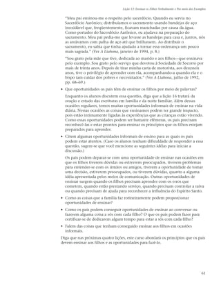 Lição 12: Ensinar os Filhos Verbalmente e Por meio dos Exemplos


  “Meu pai ensinou-me o respeito pelo sacerdócio. Quando eu servia no
  Sacerdócio Aarônico, distribuíamos o sacramento usando bandejas de aço
  inoxidável que, freqüentemente, ficavam manchadas por causa da água.
  Como portador do Sacerdócio Aarônico, eu ajudava na preparação do
  sacramento. Meu pai pedia-me que levasse as bandejas para casa e, juntos, nós
  as areávamos com palha de aço até que brilhassem. Ao distribuir o
  sacramento, eu sabia que tinha ajudado a tornar essa ordenança um pouco
  mais sagrada.” (Ver A Liahona, janeiro de 1994, p. 8.)
  “Sou grato pela mãe que tive, dedicada ao marido e aos filhos—que ensinava
  pelo exemplo. Sou grato pelo serviço que devotou à Sociedade de Socorro por
  mais de trinta anos. Depois de tirar minha carta de motorista, aos dezesseis
  anos, tive o privilégio de aprender com ela, acompanhando-a quando ela e o
  bispo iam cuidar dos pobres e necessitados.” (Ver A Liahona, julho de 1992,
  pp. 68–69.)
• Que oportunidades os pais têm de ensinar os filhos por meio de palavras?
  Enquanto os alunos discutem essa questão, diga que a lição 16 tratará da
  oração e estudo das escrituras em família e da noite familiar. Além dessas
  ocasiões regulares, temos muitas oportunidades informais de ensinar na vida
  diária. Nessas ocasiões as coisas que ensinamos podem ter grande impacto,
  pois estão intimamente ligadas às experiências que as crianças estão vivendo.
  Como essas oportunidades podem ser bastante efêmeras, os pais precisam
  reconhecê-las e estar prontos para ensinar os princípios que os filhos estejam
  preparados para aprender.
• Citem algumas oportunidades informais de ensino para as quais os pais
  podem estar atentos. (Caso os alunos tenham dificuldade de responder a essa
  questão, sugere-se que você mencione as seguintes idéias para iniciar a
  discussão.)
  Os pais podem deparar-se com uma oportunidade de ensinar nas ocasiões em
  que os filhos tiverem dúvidas ou estiverem preocupados, tiverem problemas
  para entender-se com os irmãos ou amigos, tiverem a oportunidade de tomar
  uma decisão, estiverem preocupados, ou tiverem dúvidas, quanto a alguma
  idéia apresentada pelos meios de comunicação. Outras oportunidades de
  ensinar surgem quando os filhos precisam aprender com os erros que
  cometem, quando estão prestando serviço, quando precisam controlar a raiva
  ou quando precisam de ajuda para reconhecer a influência do Espírito Santo.
• Como as coisas que a família faz rotineiramente podem proporcionar
  oportunidades de ensinar?
• Como os pais podem conseguir oportunidades de ensinar ao conversar ou
  fazerem alguma coisa a sós com cada filho? O que os pais podem fazer para
  certificar-se de dedicarem algum tempo para estar a sós com cada filho?
• Falem das coisas que tenham conseguido ensinar aos filhos em ocasiões
  informais.
Diga que nas próximas quatro lições, este curso abordará os princípios que os pais
devem ensinar aos filhos e as oportunidades para fazê-lo.




                                                                                              61
 