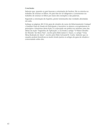 Conclusão
     Saliente que, quando os pais buscam a orientação do Senhor, Ele os orienta no
     trabalho de ensinar os filhos. Os pais têm de ser diligentes e consistentes no
     trabalho de ensinar os filhos por meio dos exemplos e das palavras.
     Seguindo a orientação do Espírito, preste testemunho das verdades abordadas
     em aula.
     Indique as páginas 48–53 do guia de estudos do curso de Relacionamento Conjugal
     e Familiar Guia de Estudo do Participante e incentive os alunos a recapitularem os
     princípios e doutrinas desta lição (1) colocando em prática no mínimo uma das
     idéias da seção “Sugestões de Aplicação” e (2) lendo o artigo “O Maior Desafio
     do Mundo: Ser Bons Pais”, escrito pelo Élder James E. Faust, e o artigo “Uma
     Mesa Rodeada de Amor”, escrito pelo Élder LeGrand R. Curtis. Saliente que os
     casados podem beneficiar-se muito lendo juntos os artigos do guia de estudos e
     conversando sobre eles.




62
 