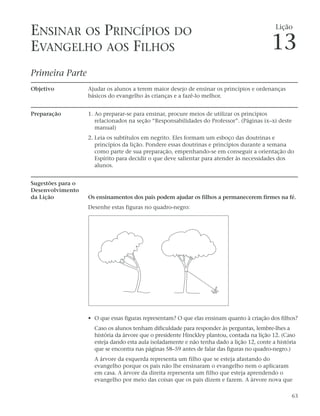 ENSINAR OS PRINCÍPIOS DO                                                                     Lição


EVANGELHO AOS FILHOS                                                                        13
Primeira Parte
Objetivo           Ajudar os alunos a terem maior desejo de ensinar os princípios e ordenanças
                   básicos do evangelho às crianças e a fazê-lo melhor.


Preparação         1. Ao preparar-se para ensinar, procure meios de utilizar os princípios
                      relacionados na seção “Responsabilidades do Professor”. (Páginas ix–xi deste
                      manual)
                   2. Leia os subtítulos em negrito. Eles formam um esboço das doutrinas e
                      princípios da lição. Pondere essas doutrinas e princípios durante a semana
                      como parte de sua preparação, empenhando-se em conseguir a orientação do
                      Espírito para decidir o que deve salientar para atender às necessidades dos
                      alunos.


Sugestões para o
Desenvolvimento
da Lição           Os ensinamentos dos pais podem ajudar os filhos a permanecerem firmes na fé.
                   Desenhe estas figuras no quadro-negro:




                   • O que essas figuras representam? O que elas ensinam quanto à criação dos filhos?
                     Caso os alunos tenham dificuldade para responder às perguntas, lembre-lhes a
                     história da árvore que o presidente Hinckley plantou, contada na lição 12. (Caso
                     esteja dando esta aula isoladamente e não tenha dado a lição 12, conte a história
                     que se encontra nas páginas 58–59 antes de falar das figuras no quadro-negro.)
                     A árvore da esquerda representa um filho que se esteja afastando do
                     evangelho porque os pais não lhe ensinaram o evangelho nem o aplicaram
                     em casa. A árvore da direita representa um filho que esteja aprendendo o
                     evangelho por meio das coisas que os pais dizem e fazem. A árvore nova que

                                                                                                    63
 