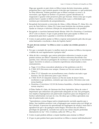 Lição 13: Ensinar os Princípios do Evangelho aos Filhos


  Diga que quando os pais vêem os filhos tomar decisões insensatas, podem
  perguntar-lhes o que sentem quanto à decisão que tomaram e o que poderiam
  ter feito diferente. Podem permitir que os filhos corrijam os erros e, se
  necessário, que digam ao Senhor e às pessoas a quem ofenderam ou
  magoaram o quanto estão pesarosos pelo que fizeram. Outra coisa que os pais
  podem fazer é ajudar os filhos a reconhecerem a paz e a felicidade que
  sentimos por intermédio do arrependimento.
• Recapitule brevemente a conversão de Alma, o filho (Mosias 27; Alma 36) e do
  povo de Ânti-Néfi-Leí. (Alma 23) Como essas histórias das escrituras podem
  ajudar as crianças a valorizar a bênção do arrependimento e do perdão?
• Recapitule o convênio batismal lendo Mosias 18:8–10 e Doutrina e Convênios
  20:37 com os alunos. O que os pais podem fazer para ajudar os filhos a se
  prepararem para fazer e guardar o convênio do batismo?
• Como os pais podem ajudar os filhos a esperar ansiosamente pelo dia em que
  serão batizados e receberão o dom do Espírito Santo?

Os pais devem ensinar “os filhos a orar e a andar em retidão perante o
Senhor”.
• Por que o exemplo dos pais é o melhor meio de ensinar os filhos a incorporar
  o hábito de orar regularmente à própria vida?
• Além de dar o exemplo, que outros princípios referentes à oração os pais
  podem ensinar aos filhos? (Quando os alunos estiverem discutindo essa
  questão, leia e discuta as passagens de escritura e a citação que se encontram a
  seguir. Incentive os alunos a contarem experiências relacionadas a esses
  ensinamentos.
  a. Tiago 1:5–6 (Deus concederá sabedoria se Lhe pedirmos com fé.)
  b. 2 Néfi 32:9 (Devemos orar sempre. Oramos ao Pai em nome de Jesus
     Cristo.)
  c. Alma 37:37 (Quando nos aconselhamos com o Senhor em tudo o que
     fazemos, Ele nos direciona para o que é bom.)
  d. 3 Néfi 18:19–21 (Quando oramos ao Pai em nome de Jesus Cristo,
     recebemos o que pedimos, contanto que seja correto. Devemos orar com
     nossa família.)
  e. Doutrina e Convênios 112:10 (Se formos humildes, o Senhor responderá às
     nossas orações.)
  O Élder Dallin H. Oaks, do Quórum dos Doze Apóstolos, falou de como é
  importante que utilizemos um palavreado adequado ao orar. Em português,
  isso implica empregarmos um palavreado respeitoso para nos dirigirmos ao
  Senhor substituindo você por tu e teu. Ele disse que os filhos aprendem esse
  tipo de palavreado com os pais:
  “Aprendemos a nossa língua nativa simplesmente ouvindo aqueles que a
  falam. Isso também acontece com a linguagem que usamos para nos dirigir ao
  Pai Celestial. O processo de aprendizado da linguagem da oração é mais fácil e
  agradável do que o de qualquer outra língua. Devemos dar aos filhos o
  privilégio de aprendê-la, ouvindo-nos usá-la nas várias orações proferidas
  diariamente no lar.” (Ver A Liahona, julho de 1993, p. 18.)
• Como os pais podem utilizar a oração familiar para ensinar os filhos?
• O que os pais podem fazer para incentivar os filhos a orarem individualmente?

                                                                                             65
 