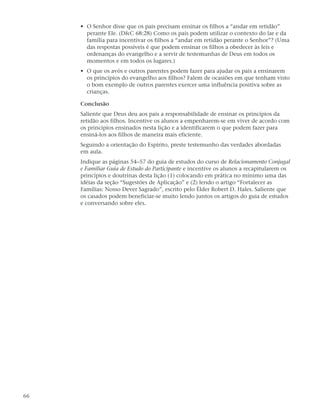 • O Senhor disse que os pais precisam ensinar os filhos a “andar em retidão”
       perante Ele. (D&C 68:28) Como os pais podem utilizar o contexto do lar e da
       família para incentivar os filhos a “andar em retidão perante o Senhor”? (Uma
       das respostas possíveis é que podem ensinar os filhos a obedecer às leis e
       ordenanças do evangelho e a servir de testemunhas de Deus em todos os
       momentos e em todos os lugares.)
     • O que os avós e outros parentes podem fazer para ajudar os pais a ensinarem
       os princípios do evangelho aos filhos? Falem de ocasiões em que tenham visto
       o bom exemplo de outros parentes exercer uma influência positiva sobre as
       crianças.

     Conclusão
     Saliente que Deus deu aos pais a responsabilidade de ensinar os princípios da
     retidão aos filhos. Incentive os alunos a empenharem-se em viver de acordo com
     os princípios ensinados nesta lição e a identificarem o que podem fazer para
     ensiná-los aos filhos de maneira mais eficiente.
     Seguindo a orientação do Espírito, preste testemunho das verdades abordadas
     em aula.
     Indique as páginas 54–57 do guia de estudos do curso de Relacionamento Conjugal
     e Familiar Guia de Estudo do Participante e incentive os alunos a recapitularem os
     princípios e doutrinas desta lição (1) colocando em prática no mínimo uma das
     idéias da seção “Sugestões de Aplicação” e (2) lendo o artigo “Fortalecer as
     Famílias: Nosso Dever Sagrado”, escrito pelo Élder Robert D. Hales. Saliente que
     os casados podem beneficiar-se muito lendo juntos os artigos do guia de estudos
     e conversando sobre eles.




66
 