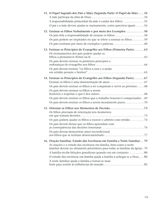 11. O Papel Sagrado dos Pais e Mães (Segunda Parte: O Papel da Mãe) . . . 54
    A mãe participa da obra de Deus . . . . . . . . . . . . . . . . . . . . . . . . . . . . . . . . . 54
     A responsabilidade primordial da mãe é cuidar dos filhos . . . . . . . . . . . . . 55
     O pai e a mãe devem ajudar-se mutuamente, como parceiros iguais . . . . . 56

12. Ensinar os Filhos Verbalmente e por meio dos Exemplos . . . . . . . . . . . 58
    Os pais têm a responsabilidade de ensinar os filhos . . . . . . . . . . . . . . . . . . 58
     Os pais podem ser inspirados no que se refere a ensinar os filhos . . . . . . . 59
     Os pais ensinam por meio de exemplos e palavras . . . . . . . . . . . . . . . . . . . 60

13. Ensinar os Princípios do Evangelho aos Filhos (Primeira Parte). . . . . . 63
    Os ensinamentos dos pais podem ajudar os
    filhos a permanecer firmes na fé . . . . . . . . . . . . . . . . . . . . . . . . . . . . . . . . . 63
     Os pais devem ensinar os primeiros princípios e
     ordenanças do evangelho aos filhos . . . . . . . . . . . . . . . . . . . . . . . . . . . . . . 64
     Os pais devem ensinar “os filhos a orar e a andar
     em retidão perante o Senhor” . . . . . . . . . . . . . . . . . . . . . . . . . . . . . . . . . . . 65

14. Ensinar os Princípios do Evangelho aos Filhos (Segunda Parte) . . . . . . 67
    Ensinar os filhos é uma demonstração de amor . . . . . . . . . . . . . . . . . . . . . 67
     Os pais devem ensinar os filhos a ter compaixão e servir ao próximo . . . . 68
     Os pais devem ensinar os filhos a serem
     honestos e respeitar o que é dos outros . . . . . . . . . . . . . . . . . . . . . . . . . . . . 68
     Os pais devem ensinar os filhos que o trabalho honesto é compensador. . 69
     Os pais devem ensinar os filhos a serem moralmente puros. . . . . . . . . . . . 70

15. Orientar os Filhos nos Momentos de Decisão. . . . . . . . . . . . . . . . . . . . . 73
    Os filhos precisam de orientação nos momentos
    em que tomam decisões . . . . . . . . . . . . . . . . . . . . . . . . . . . . . . . . . . . . . . . . 73
     Os pais podem ajudar os filhos a exercer o arbítrio com retidão . . . . . . . . 74
     Os pais devem deixar que os filhos aprendam com
     as conseqüências das decisões insensatas . . . . . . . . . . . . . . . . . . . . . . . . . . 76
     Os pais devem demonstrar amor incondicional
     aos filhos que se tenham desencaminhado . . . . . . . . . . . . . . . . . . . . . . . . . 77

16. Oração Familiar, Estudo das Escrituras em Família e Noite Familiar . . 79
    As orações e o estudo das escrituras em família, bem como a noite
    familiar devem ser altamente prioritários para todas as famílias da Igreja . 79
     A família recebe bênçãos grandiosas quando ora em conjunto . . . . . . . . . 80
     O estudo das escrituras em família ajuda a família a achegar-se a Deus . . . 80
     A noite familiar ajuda a família a tornar-se mais
     forte para resistir às influências do mundo . . . . . . . . . . . . . . . . . . . . . . . . . 82




                                                                                                         vii
 