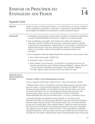 ENSINAR OS PRINCÍPIOS DO                                                                       Lição


EVANGELHO AOS FILHOS                                                                         14
Segunda Parte
Objetivo           Ajudar os alunos a terem maior desejo e a ser mais eficazes ao ensinar os filhos a
                   serem compassivos, prestativos e honestos, a respeitarem a propriedade alheia e
                   terem alegria em trabalhar honestamente e serem moralmente puros.


Preparação         1. Ao preparar-se para ensinar, procure meios de utilizar os princípios relacionados
                      na seção “Responsabilidades do Professor”. (Páginas ix–xi deste manual)
                   2. Leia os subtítulos em negrito. Eles formam um esboço das doutrinas e
                      princípios da lição. Pondere essas doutrinas e princípios durante a semana
                      como parte de sua preparação, empenhando-se em conseguir a orientação do
                      Espírito para decidir o que deve salientar para atender às necessidades dos
                      alunos. Se necessário, utilize dois períodos da aula para ensinar esses
                      princípios.
                   3. Caso os seguintes materiais estejam disponíveis, examine-os e leve-os para a aula:
                     a. Para o Vigor da Juventude. (34285 059)
                     b. Guia para os Pais. (31125 059)
                     c. Noite Familiar: Livro de Recursos. (31106 059) Ao examinar esse livro, dê
                        atenção especial para a seção “Ensinar Responsabilidade”, páginas 246–247,
                        e “Como Ensinar a Respeito da Procriação e da Castidade”, páginas
                        253–260. Sugere-se que você mencione esses artigos em aula.


Sugestões para o
Desenvolvimento
da Lição           Ensinar os filhos é uma demonstração de amor.
                   Conte a seguinte história que o Élder Loren C. Dunn, dos Setenta, relatou:
                   “Quando éramos jovens e morávamos em uma cidade pequena, meu pai achou
                   que meu irmão e eu precisávamos aprender o princípio do trabalho. Por isso,
                   colocou-nos para trabalhar na fazendinha em que ele fora criado e que ficava
                   nos limites da cidade. Ele era o encarregado do jornal local, portanto, não
                   passava muito tempo conosco, só pela manhã e à noite. Era bastante
                   responsabilidade para dois jovens adolescentes e, às vezes, cometíamos erros.
                   A nossa fazendinha era rodeada de outras fazendas e, certo dia, um dos
                   fazendeiros foi falar com meu pai para dizer-lhe o que ele achava que estávamos
                   fazendo errado. Meu pai escutou com atenção e disse: ‘Jim, você não entendeu.
                   Eu não estou criando gado, estou criando rapazes’. Depois da morte de meu pai,
                   Jim contou-nos essa história. Sou imensamente grato por meu pai ter decidido
                   criar rapazes em vez de gado. Apesar de todos os erros, aprendemos a trabalhar
                   naquela fazendinha e acho que, apesar de meu pai e minha mãe não dizerem isso
                   em palavras, nós sempre soubemos que éramos mais importantes para eles do que


                                                                                                     67
 