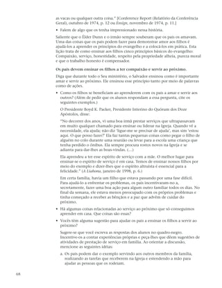 as vacas ou qualquer outra coisa.” [Conference Report (Relatório da Conferência
     Geral), outubro de 1974, p. 12 ou Ensign, novembro de 1974, p. 11.]
     • Falem de algo que os tenha impressionado nessa história.
     Saliente que o Élder Dunn e o irmão sempre souberam que os pais os amavam.
     Uma das coisas que os pais podem fazer para demonstrar amor aos filhos é
     ajudá-los a aprender os princípios do evangelho e a colocá-los em prática. Esta
     lição trata de como ensinar aos filhos cinco princípios básicos do evangelho:
     Compaixão, serviço, honestidade, respeito pela propriedade alheia, pureza moral
     e que o trabalho honesto é compensador.

     Os pais devem ensinar os filhos a ter compaixão e servir ao próximo.
     Diga que durante todo o Seu ministério, o Salvador ensinou como é importante
     amar e servir ao próximo. Ele ensinou esse princípio tanto por meio de palavras
     como de ações.
     • Como os filhos se beneficiam ao aprenderem com os pais a amar e servir aos
       outros? (Além de pedir que os alunos respondam a essa pergunta, cite os
       seguintes exemplos.)
       O Presidente Boyd K. Packer, Presidente Interino do Quórum dos Doze
       Apóstolos, disse:
       “No decorrer dos anos, vi uma boa irmã prestar serviços que ultrapassavam
       em muito qualquer chamado para ensinar ou liderar na Igreja. Quando vê a
       necessidade, ela ajuda; não diz ‘ligue-me se precisar de ajuda’, mas sim ‘estou
       aqui. O que posso fazer?’ Ela faz tantas pequenas coisas como pegar o filho de
       alguém no colo durante uma reunião ou levar para a escola uma criança que
       tenha perdido o ônibus. Ela sempre procura rostos novos na Igreja e se
       adianta para dar-lhes as boas-vindas. (…)
       Ela aprendeu a ter esse espírito de serviço com a mãe. O melhor lugar para
       ensinar-se o espírito de serviço é em casa. Temos de ensinar nossos filhos por
       meio do exemplo e dizer-lhes que o espírito altruísta é essencial para a
       felicidade.” (A Liahona, janeiro de 1998, p. 6.)
       Em certa família, havia um filho que estava passando por uma fase difícil.
       Para ajudá-lo a enfrentar os problemas, os pais incentivaram-no a,
       secretamente, fazer uma boa ação para algum outro familiar todos os dias. No
       final da semana, ele estava menos preocupado com os próprios problemas e
       tinha começado a receber as bênçãos e a paz que advêm de cuidar do
       próximo.
     • Há algumas coisas relacionadas ao serviço ao próximo que só conseguimos
       aprender em casa. Que coisas são essas?
     • Vocês têm alguma sugestão para ajudar os pais a ensinar os filhos a servir ao
       próximo?
       Sugere-se que você escreva as respostas dos alunos no quadro-negro.
       Incentive-os a contar experiências próprias e peça-lhes que dêem sugestões de
       atividades de prestação de serviço em família. Ao orientar a discussão,
       mencione as seguintes idéias:
       a. Os pais podem dar o exemplo servindo aos outros membros da família,
          realizando as tarefas que receberem na Igreja e estendendo a mão para
          ajudar as pessoas que os rodeiam.

68
 