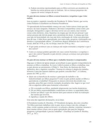 Lição 14: Ensinar os Princípios do Evangelho aos Filhos


  b. Podem encontrar oportunidades para os filhos servirem aos membros da
     família ou outras pessoas que os rodeiam. Até as crianças pequenas são
     capazes de sentir a alegria de servir.

Os pais devem ensinar os filhos a serem honestos e respeitar o que é dos
outros.
Leia ou repita o seguinte conselho do Presidente N. Eldon Tanner, que serviu
como Primeiro Conselheiro na Primeira Presidência:
“O aprendizado da honestidade começa em casa. Todos temos coisas que são
nossas e de mais ninguém. Podemos e devemos compartilhar coisas como, por
exemplo, brinquedos e jogos e devemos servir uns aos outros; mas existem
coisas como dinheiro, jóias, bijuterias ou roupas que são de uso pessoal e que
outras pessoas não devem pegar sem a permissão do dono. A criança que tem
esse tipo de honestidade em casa não terá a inclinação de violar esse princípio
fora de casa. A falta desse aprendizado, por outro lado, propicia o desrespeito aos
direitos e à propriedade alheia.” [Conference Report (Relatório da Conferência
Geral), abril de 1978, p. 64; ou Ensign, maio de 1978, p. 44.]
• O que pode acontecer caso as crianças não sejam ensinadas a respeitar o que é
  dos outros?
• Como as crianças podem aprender em casa a serem honestas e a respeitar o
  que é dos outros? Quando os pais devem começar a ensinar esses princípios
  aos filhos?

Os pais devem ensinar os filhos que o trabalho honesto é compensador.
Diga que os líderes da Igreja sempre aconselham os pais quanto à importância de
ensinar os filhos a trabalhar. Às vezes é difícil ensinar os filhos a trabalhar, mas
os pais devem ser persistentes. O Élder L. Tom Perry, do Quórum dos Doze
Apóstolos, deu o seguinte conselho: “Ensinar às crianças a alegria do trabalho
honesto é uma das maiores dádivas que podem conceder-lhes”. (A Liahona,
janeiro de 1987, p. 63.)
• Quais são os benefícios de ensinar o princípio do trabalho e da
  industriosidade aos filhos pequenos? Como os pais podem ajudar os filhos a
  aprenderem a trabalhar? (Enquanto os alunos estiverem discutindo essa
  questão, peça-lhes que contem exemplos da própria vida. Sugere-se que você
  cite as seguintes idéias para fomentar a discussão.)
  a. Dê o exemplo aos filhos, ajudando alegremente nas tarefas domésticas.
  b. Dê aos filhos responsabilidades condizentes ao dom e a capacidade deles.
  c. Ensine aos filhos o que eles devem fazer para saírem-se bem na realização
     das tarefas que tiverem.
  d. Agradeça a ajuda dos filhos.
Leia uma das seguintes declarações, ou as duas:
O Presidente Gordon B. Hinckley, 15º Presidente da Igreja, deu este conselho:
“Os filhos precisam trabalhar com os pais, lavar a louça com eles, esfregar o
chão, cortar a grama, podar as árvores e os arbustos, plantar, consertar, arrumar e
fazer muitas outras coisas com as quais aprenderão que para ter limpeza,
progresso e prosperidade é preciso trabalhar”. (Teachings of Gordon B. Hinckley,
1977, p. 707.)



                                                                                              69
 