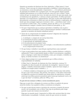 Quando era membro do Quórum dos Doze Apóstolos, o Élder James E. Faust
     ensinou: “Fazer com que as crianças aprendam a trabalhar é essencial para que
     as ensinemos a serem disciplinadas e responsáveis. (…) Os melhores professores
     do princípio do trabalho são os próprios pais. Foi uma grande alegria quando
     trabalhei pela primeira vez ao lado de meu pai, meu avô, tios e irmãos. Tenho
     certeza de que, na maioria das vezes, fui mais um estorvo do que uma ajuda, mas
     as lembranças são agradáveis, e valiosas as lições aprendidas. Os filhos precisam
     aprender a ser responsáveis e independentes. Será que os pais estão dedicando-se
     pessoalmente a ensinarem os filhos por meio de demonstrações e explicações, de
     modo que eles consigam ‘[agir] por si mesmos e não (…) [receber] a ação’ como
     Leí ensinou? (2 Néfi 2:26)”. (Ver A Liahona, janeiro de 1991, p. 37; ver também
     Relacionamento Conjugal e Familiar Guia de Estudo do Participante, p. 50.)
     • Por que é importante que as crianças aprendam a trabalhar com os pais e
       outros membros da família? Como o relacionamento familiar é influenciado
       quando os membros da família trabalham juntos?
     • Quais são as compensações do trabalho honesto? (Algumas das respostas
       possíveis estão relacionadas a seguir.)
       a. A satisfação e a alegria de um serviço bem feito.
       b. O sentimento de dever cumprido.
       c. O aprendizado de habilidades práticas.
       d. O reconhecimento do próprio valor.
       e. Compensações materiais como, por exemplo, o reconhecimento acadêmico
          ou as compensações financeiras.
     • De que forma o trabalho é uma bênção espiritual bem como material?
     • O que os pais podem fazer para ajudar os filhos a ganhar dinheiro e utilizá-lo
       sabiamente? Como os pais podem ajudar os filhos a encontrarem o equilíbrio
       entre o emprego e outros tipos de trabalho, como, por exemplo, o trabalho na
       Igreja, as tarefas escolares e as domésticas?
     • Citem alguns perigos de os pais permitirem que os filhos evitem a
       responsabilidade de trabalhar.
       O Élder Neal A. Maxwell, do Quórum dos Doze Apóstolos, ensinou:”O
       evangelho de obras faz parte da ‘plenitude do evangelho’. Apesar de trazer
       alegria, o trabalho missionário ainda é trabalho. Apesar de trazer alegria, o
       trabalho no templo ainda é trabalho. (…)
       (…) Tenham cuidado ao desejarem que seus filhos tenham uma vida melhor
       do que a que vocês tiveram. Não piorem, sem querer, a vida deles removendo
       as exigências razoáveis de trabalho que fazem parte da experiência, evitando
       assim que seus filhos passem justamente pelas coisas que ajudaram vocês a ser
       o que são hoje!” (A Liahona, julho de 1998, p. 42.)

     Os pais devem ensinar os filhos a serem moralmente puros.
     Diga que os pais têm a obrigação de ensinar aos filhos os padrões de pureza
     moral do Senhor. Isso ajudará os filhos a resistirem às tentações.
     • Por que os pais devem tomar a iniciativa de conversar a respeito da pureza
       moral e da sexualidade com os filhos? Que tipo de problema pode surgir
       quando os pais não tomam essa iniciativa?
       Diga que no mundo atual, é impossível os filhos não ouvirem falar de coisas
       relacionadas à sexualidade. Contudo, muito do que ouvem no mundo

70
 