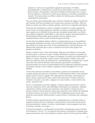 Lição 14: Ensinar os Princípios do Evangelho aos Filhos


  promove o mal uso da capacidade sagrada de procriação. Os filhos,
  principalmente os adolescentes, precisam de informações corretas a respeito
  desse assunto e de aprender a doutrina verdadeira relacionada a ele. Os pais
  têm de ajudá-los a tornarem-se fortes para enfrentar as mentiras ensinadas no
  mundo. Precisam ensinar aos filhos o plano do Senhor para a utilização da
  capacidade de procriação.
Peça aos alunos que tenham filhos que contem a história de alguma ocasião em
que tenham sido bem-sucedidos em ensinar esses assuntos aos filhos. Além de
pedir aos alunos que dêem a própria opinião, mencione os seguintes princípios:
Devemos dar informações corretas e simples a respeito do caráter sagrado de
nosso corpo às crianças pequenas. Quando as crianças compreendem isso, são
mais capazes de se defender de pessoas que tentariam abusar delas. Aos filhos
que estejam chegando à puberdade, os pais devem explicar meticulosamente as
transformações físicas pelas quais passarão. Devem explicar que o
amadurecimento físico é parte normal do plano de Deus.
Os pais devem também ajudar os filhos a compreenderem que a sexualidade é
boa quando utilizada de acordo com os limites estabelecidos pelo Senhor, mas
que utilizá-la de forma que viole os Seus mandamentos é um pecado grave. Os
adolescentes precisam que os pais os orientem de forma clara quanto aos
padrões do Senhor.
Mostre o folheto Para o Vigor da Juventude. Diga que esse folheto é um auxílio
excelente para os jovens e os pais. Contém informações quanto aos padrões da
Igreja relativos ao namoro, às roupas, ao linguajar, aos meios de comunicação, à
música e à dança. Incentive os pais a lerem e discutirem o folheto com cada
filho que esteja no início da adolescência, individualmente. Fazendo isso, os pais
terão um meio fácil de abordar certos assuntos que podem ser difíceis e
proporcionarão aos jovens a oportunidade de fazer perguntas específicas quanto
aos padrões morais. Leia ou repita o seguinte trecho das páginas 14–15 do
folheto:
“Nosso Pai Celestial aconselhou a Seus filhos a prática da intimidade sexual
somente dentro dos laços do casamento. O relacionamento físico entre marido e
mulher pode ser belo e sagrado. Foi ordenado por Deus para a procriação de
filhos e para a expressão do amor, dentro do casamento: ‘Portanto deixará o
homem o seu pai e a sua mãe, e apegar-se-á à sua mulher, e serão ambos uma
carne’. (Gênesis 2:24)
Por ser a intimidade sexual tão sagrada, o Senhor exige autocontrole e pureza
antes do casamento, bem como fidelidade total depois do casamento. Quando
namorarem, tratem a pessoa que namoram com respeito e exijam do par o
mesmo respeito. Nunca tratem a pessoa que namoram como objeto de satisfação
de desejos carnais ou do ego. O contato físico inadequado pode causar uma
perda de autocontrole. Desenvolvam o autocontrole e controlem suas sensações
físicas.
O Senhor proíbe especificamente certos comportamentos, incluindo todas as
relações sexuais antes do casamento, carícias íntimas, perversão sexual (como
homossexualismo, estupro e incesto), masturbação, ou preocupação com sexo
no pensar, no falar, ou no agir. (…)
O homossexualismo e o lesbianismo são pecados e abominações para o Senhor.
(Ver Romanos 1:26–27, 31.) As afeições não naturais, incluindo as voltadas para
pessoas do mesmo sexo, são contrárias ao plano eterno de Deus para Seus filhos.

                                                                                             71
 