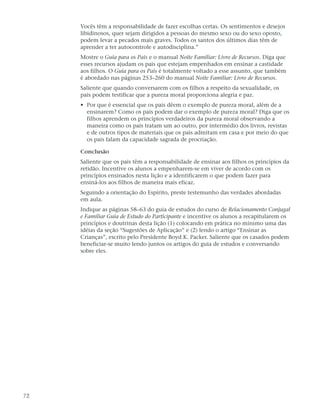 Vocês têm a responsabilidade de fazer escolhas certas. Os sentimentos e desejos
     libidinosos, quer sejam dirigidos a pessoas do mesmo sexo ou do sexo oposto,
     podem levar a pecados mais graves. Todos os santos dos últimos dias têm de
     aprender a ter autocontrole e autodisciplina.”
     Mostre o Guia para os Pais e o manual Noite Familiar: Livro de Recursos. Diga que
     esses recursos ajudam os pais que estejam empenhados em ensinar a castidade
     aos filhos. O Guia para os Pais é totalmente voltado a esse assunto, que também
     é abordado nas páginas 253–260 do manual Noite Familiar: Livro de Recursos.
     Saliente que quando conversarem com os filhos a respeito da sexualidade, os
     pais podem testificar que a pureza moral proporciona alegria e paz.
     • Por que é essencial que os pais dêem o exemplo de pureza moral, além de a
       ensinarem? Como os pais podem dar o exemplo de pureza moral? Diga que os
       filhos aprendem os princípios verdadeiros da pureza moral observando a
       maneira como os pais tratam um ao outro, por intermédio dos livros, revistas
       e de outros tipos de materiais que os pais admitam em casa e por meio do que
       os pais falam da capacidade sagrada de procriação.

     Conclusão
     Saliente que os pais têm a responsabilidade de ensinar aos filhos os princípios da
     retidão. Incentive os alunos a empenharem-se em viver de acordo com os
     princípios ensinados nesta lição e a identificarem o que podem fazer para
     ensiná-los aos filhos de maneira mais eficaz.
     Seguindo a orientação do Espírito, preste testemunho das verdades abordadas
     em aula.
     Indique as páginas 58–63 do guia de estudos do curso de Relacionamento Conjugal
     e Familiar Guia de Estudo do Participante e incentive os alunos a recapitularem os
     princípios e doutrinas desta lição (1) colocando em prática no mínimo uma das
     idéias da seção “Sugestões de Aplicação” e (2) lendo o artigo “Ensinar as
     Crianças”, escrito pelo Presidente Boyd K. Packer. Saliente que os casados podem
     beneficiar-se muito lendo juntos os artigos do guia de estudos e conversando
     sobre eles.




72
 