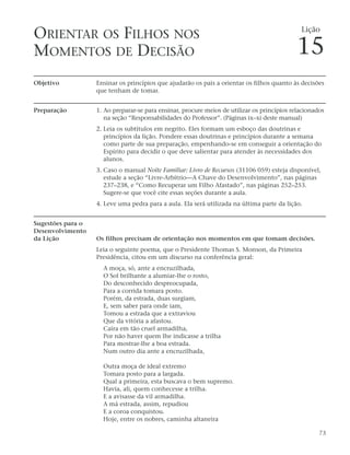 ORIENTAR OS FILHOS NOS                                                                        Lição


MOMENTOS DE DECISÃO                                                                         15
Objetivo           Ensinar os princípios que ajudarão os pais a orientar os filhos quanto às decisões
                   que tenham de tomar.


Preparação         1. Ao preparar-se para ensinar, procure meios de utilizar os princípios relacionados
                      na seção “Responsabilidades do Professor”. (Páginas ix–xi deste manual)
                   2. Leia os subtítulos em negrito. Eles formam um esboço das doutrinas e
                      princípios da lição. Pondere essas doutrinas e princípios durante a semana
                      como parte de sua preparação, empenhando-se em conseguir a orientação do
                      Espírito para decidir o que deve salientar para atender às necessidades dos
                      alunos.
                   3. Caso o manual Noite Familiar: Livro de Recursos (31106 059) esteja disponível,
                      estude a seção “Livre-Arbítrio—A Chave do Desenvolvimento”, nas páginas
                      237–238, e “Como Recuperar um Filho Afastado”, nas páginas 252–253.
                      Sugere-se que você cite essas seções durante a aula.
                   4. Leve uma pedra para a aula. Ela será utilizada na última parte da lição.


Sugestões para o
Desenvolvimento
da Lição           Os filhos precisam de orientação nos momentos em que tomam decisões.
                   Leia o seguinte poema, que o Presidente Thomas S. Monson, da Primeira
                   Presidência, citou em um discurso na conferência geral:
                     A moça, só, ante a encruzilhada,
                     O Sol brilhante a alumiar-lhe o rosto,
                     Do desconhecido despreocupada,
                     Para a corrida tomara posto.
                     Porém, da estrada, duas surgiam,
                     E, sem saber para onde iam,
                     Tomou a estrada que a extraviou
                     Que da vitória a afastou.
                     Caíra em tão cruel armadilha,
                     Por não haver quem lhe indicasse a trilha
                     Para mostrar-lhe a boa estrada.
                     Num outro dia ante a encruzilhada,

                     Outra moça de ideal extremo
                     Tomara posto para a largada.
                     Qual a primeira, esta buscava o bem supremo.
                     Havia, ali, quem conhecesse a trilha.
                     E a avisasse da vil armadilha.
                     A má estrada, assim, repudiou
                     E a coroa conquistou.
                     Hoje, entre os nobres, caminha altaneira

                                                                                                     73
 