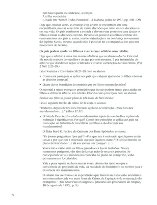 Por haver quem lhe indicasse, a tempo,
       A trilha verdadeira.
       (Citado em “Somos Todos Pioneiros”, A Liahona, julho de 1997, pp. 108–109)
     Diga que, muitas vezes, as crianças e os jovens se encontram em uma
     encruzilhada, muitas vezes têm de tomar decisões que terão efeitos duradouros
     em sua vida. Os pais conhecem a estrada e devem estar presentes para ajudar os
     filhos a tomar as decisões corretas. Deveria ser possível aos filhos lembrar dos
     ensinamentos dos pais e, assim, receber orientação e ter confiança no sussurro
     do Espírito Santo, mesmo quando não é possível ter a companhia dos pais nos
     momentos de decisão.

     Os pais podem ajudar os filhos a exercerem o arbítrio com retidão.
     Diga que o arbítrio é uma das maiores dádivas que recebemos do Pai Celestial.
     Ele nos dá o poder de escolher e de agir por nós mesmos. É por intermédio do
     arbítrio que decidimos seguir o Salvador e receber as bênçãos da vida eterna. (Ver
     2 Néfi 2:25–28.)
     Leia Doutrina e Convênios 58:27–28 com os alunos.
     • Como esta passagem se aplica aos pais que estejam ajudando os filhos a tomar
       as decisões corretas?
     • Quais são os benefícios de permitir que os filhos tomem decisões?
     O material a seguir esboça os princípios que os pais podem seguir para ajudar os
     filhos a utilizar o arbítrio em retidão. Discuta esses princípios com os alunos.
     Ensinar aos filhos o grande plano de felicidade do Pai Celestial
     Leia o seguinte trecho de Alma 12:32 com os alunos:
     “Portanto, depois de ter-lhes revelado o plano de redenção, Deus lhes deu
     mandamentos (…).” (Alma 12:32)
     • O fato de Deus ter-lhes dado mandamentos depois de revelar-lhes o plano de
       redenção é significativo. Por quê? Como esse princípio se aplica aos pais na
       realização do trabalho de incentivar os filhos a obedecerem aos
       mandamentos?
       O Élder Boyd K. Packer, do Quórum dos Doze Apóstolos, ensinou:
       “Os jovens perguntam ‘por quê’?—Por que nos é ordenado que façamos certas
       coisas e por que nos é ordenado que não façamos outras? O conhecimento do
       plano de felicidade (…) dá aos jovens um ‘porque’. (…)
       Vocês não estarão com os filhos quando eles forem tentados. Nesses
       momentos perigosos, eles têm de lançar mão de recursos próprios. Se
       conseguirem ver a si mesmos no contexto do plano do evangelho, serão
       extremamente fortalecidos.
       Vale a pena repetir o plano muitas vezes. Assim eles terão sempre a
       consciência do propósito da vida, da realidade do Redentor e do motivo para a
       existência dos mandamentos.
       O estudo das escrituras e as experiências que tiverem na vida serão acréscimos
       ao testemunho cada vez mais firme de Cristo, da Expiação e da restauração do
       evangelho.” (The Great Plan of Happiness, [discurso aos professores de religião,
       10 de agosto de 1993], p. 3.)


74
 