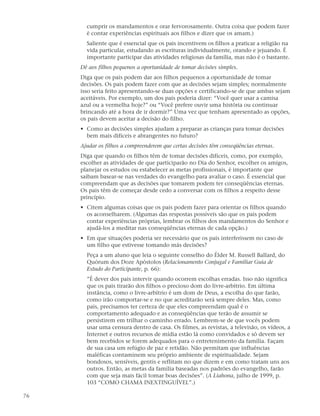 cumprir os mandamentos e orar fervorosamente. Outra coisa que podem fazer
       é contar experiências espirituais aos filhos e dizer que os amam.)
       Saliente que é essencial que os pais incentivem os filhos a praticar a religião na
       vida particular, estudando as escrituras individualmente, orando e jejuando. É
       importante participar das atividades religiosas da família, mas não é o bastante.
     Dê aos filhos pequenos a oportunidade de tomar decisões simples.
     Diga que os pais podem dar aos filhos pequenos a oportunidade de tomar
     decisões. Os pais podem fazer com que as decisões sejam simples; normalmente
     isso seria feito apresentando-se duas opções e certificando-se de que ambas sejam
     aceitáveis. Por exemplo, um dos pais poderia dizer: “Você quer usar a camisa
     azul ou a vermelha hoje?” ou “Você prefere ouvir uma história ou continuar
     brincando até a hora de ir dormir?” Uma vez que tenham apresentado as opções,
     os pais devem aceitar a decisão do filho.
     • Como as decisões simples ajudam a preparar as crianças para tomar decisões
       bem mais difíceis e abrangentes no futuro?
     Ajudar os filhos a compreenderem que certas decisões têm conseqüências eternas.
     Diga que quando os filhos têm de tomar decisões difíceis, como, por exemplo,
     escolher as atividades de que participarão no Dia do Senhor, escolher os amigos,
     planejar os estudos ou estabelecer as metas profissionais, é importante que
     saibam basear-se nas verdades do evangelho para avaliar o caso. É essencial que
     compreendam que as decisões que tomarem podem ter conseqüências eternas.
     Os pais têm de começar desde cedo a conversar com os filhos a respeito desse
     princípio.
     • Citem algumas coisas que os pais podem fazer para orientar os filhos quando
       os aconselharem. (Algumas das respostas possíveis são que os pais podem
       contar experiências próprias, lembrar os filhos dos mandamentos do Senhor e
       ajudá-los a meditar nas conseqüências eternas de cada opção.)
     • Em que situações poderia ser necessário que os pais interferissem no caso de
       um filho que estivesse tomando más decisões?
       Peça a um aluno que leia o seguinte conselho do Élder M. Russell Ballard, do
       Quórum dos Doze Apóstolos (Relacionamento Conjugal e Familiar Guia de
       Estudo do Participante, p. 66):
       ”É dever dos pais intervir quando ocorrem escolhas erradas. Isso não significa
       que os pais tirarão dos filhos o precioso dom do livre-arbítrio. Em última
       instância, como o livre-arbítrio é um dom de Deus, a escolha do que farão,
       como irão comportar-se e no que acreditarão será sempre deles. Mas, como
       pais, precisamos ter certeza de que eles compreendam qual é o
       comportamento adequado e as conseqüências que terão de assumir se
       persistirem em trilhar o caminho errado. Lembrem-se de que vocês podem
       usar uma censura dentro de casa. Os filmes, as revistas, a televisão, os vídeos, a
       Internet e outros recursos de mídia estão lá como convidados e só devem ser
       bem recebidos se forem adequados para o entretenimento da família. Façam
       de sua casa um refúgio de paz e retidão. Não permitam que influências
       maléficas contaminem seu próprio ambiente de espiritualidade. Sejam
       bondosos, sensíveis, gentis e reflitam no que dizem e em como tratam uns aos
       outros. Então, as metas da família baseadas nos padrões do evangelho, farão
       com que seja mais fácil tomar boas decisões”. (A Liahona, julho de 1999, p.
       103 “COMO CHAMA INEXTINGUÍVEL”.)

76
 