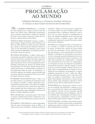 A FAMÍLIA




                         A PRIMEIRA PRESIDÊNCIA E O CONSELHO DOS DOZE APÓSTOLOS
                          DE A IGREJA DE JESUS CRISTO DOS SANTOS DOS ÚLTIMOS DIAS


       NÓS, A PRIMEIRA PRESIDÊNCIA e o Conselho                          do Senhor.” (Salmos 127:3) Os pais têm o sagrado de-
       dos Doze Apóstolos de A Igreja de Jesus Cristo dos                ver de criar os filhos com amor e retidão, atender a suas
       Santos dos Últimos Dias, solenemente proclamamos                  necessidades físicas e espirituais, ensiná-los a amar e
       que o casamento entre homem e mulher foi ordenado                 servir uns aos outros, guardar os mandamentos de
       por Deus e que a família é essencial ao plano do Cria-            Deus e ser cidadãos cumpridores da lei, onde quer que
       dor para o destino eterno de Seus filhos.                         morem. O marido e a mulher—o pai e a mãe—serão
                                                                         considerados responsáveis perante Deus pelo cumpri-
       TODOS OS SERES HUMANOS—homem e mulher—
                                                                         mento dessas obrigações.
       foram criados à imagem de Deus. Cada indivíduo é um
       filho (ou filha) gerado em espírito por pais celestiais           A FAMÍLIA foi ordenada por Deus. O casamento en-
       que o amam e, como tal, possui natureza e destino di-             tre o homem e a mulher é essencial para Seu pla-
       vinos. O sexo (masculino ou feminino) é uma caracte-              no eterno. Os filhos têm o direito de nascer dentro
       rística essencial da identidade e do propósito pré-mor-           dos laços do matrimônio e de ser criados por pai e
       tal, mortal e eterno de cada um.                                  mãe que honrem os votos matrimoniais com total fi-
                                                                         delidade. A felicidade na vida familiar é mais prová-
       NA ESFERA PRÉ-MORTAL, os filhos e filhas que fo-
                                                                         vel de ser alcançada quando fundamentada nos ensi-
       ram gerados em espírito conheciam e adoravam a Deus
                                                                         namentos do Senhor Jesus Cristo. O casamento e a fa-
       como seu Pai Eterno e aceitaram Seu plano, segundo o
                                                                         mília bem-sucedidos são estabelecidos e mantidos
       qual Seus filhos poderiam obter um corpo físico e ad-
                                                                         sob os princípios da fé, da oração, do arrependimen-
       quirir experiência terrena a fim de progredirem rumo à
                                                                         to, do respeito, do amor, da compaixão, do trabalho e
       perfeição, terminando por alcançar seu destino divino
                                                                         de atividades recreativas salutares. Segundo o mode-
       como herdeiros da vida eterna. O plano divino de feli-
                                                                         lo divino, o pai deve presidir a família com amor e re-
       cidade permite que os relacionamentos familiares se-
                                                                         tidão, tendo a responsabilidade de atender às neces-
       jam perpetuados além da morte. As ordenanças e os
                                                                         sidades de seus familiares e de protegê-los. A respon-
       convênios sagrados dos templos santos permitem que
                                                                         sabilidade primordial da mãe é cuidar dos filhos.
       as pessoas retornem à presença de Deus e que as famí-
                                                                         Nessas atribuições sagradas, o pai e a mãe têm a obri-
       lias sejam unidas para sempre.
                                                                         gação de ajudar-se mutuamente, como parceiros
       O  PRIMEIRO MANDAMENTO dado a Adão e Eva                          iguais. Enfermidades, falecimentos ou outras circuns-
       por Deus referia-se ao potencial de tornarem-se pais,             tâncias podem exigir adaptações específicas. Outros
       na condição de marido e mulher. Declaramos que o                  parentes devem oferecer ajuda quando necessário.
       mandamento dado por Deus a Seus filhos, de multipli-
                                                                         ADVERTIMOS que as pessoas que violam os convê-
       carem-se e encherem a Terra, continua em vigor. Decla-
                                                                         nios de castidade, que maltratam o cônjuge ou os fi-
       ramos também que Deus ordenou que os poderes sa-
                                                                         lhos, ou que deixam de cumprir suas responsabilida-
       grados de procriação sejam empregados somente entre
                                                                         des familiares, deverão um dia responder perante
       homem e mulher, legalmente casados.
                                                                         Deus pelo cumprimento dessas obrigações. Adverti-
       DECLARAMOS que o meio pelo qual a vida mortal                     mos também que a desintegração da família fará re-
       é criada foi estabelecido por Deus. Afirmamos a san-              cair sobre pessoas, comunidades e nações as calami-
       tidade da vida e sua importância no plano eterno de               dades preditas pelos profetas antigos e modernos.
       Deus.
                                                                         CONCLAMAMOS os cidadãos e governantes respon-
       O MARIDO E A MULHER têm a solene responsabili-                    sáveis de todo o mundo a promoverem as medidas de-
       dade de amar-se mutuamente e amar os filhos, e de                 signadas para manter e fortalecer a família como a uni-
       cuidar um do outro e dos filhos. “Os filhos são herança           dade fundamental da sociedade.


                   Esta proclamação foi lida pelo Presidente Gordon B. Hinckley como parte de sua mensagem na Reunião Geral
                         da Sociedade de Socorro, realizada em 23 de setembro de 1995 em Salt Lake City, Estado de Utah.


viii
 
