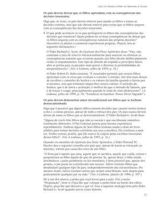 Lição 15: Orientar os Filhos nos Momentos de Decisão


Os pais devem deixar que os filhos aprendam com as conseqüências das
decisões insensatas.
Diga que, às vezes, os pais devem intervir para ajudar os filhos a tomar as
decisões corretas, mas que não devem intervir para evitar que os filhos arquem
com as conseqüências das decisões insensatas.
• O que pode acontecer se os pais protegerem os filhos das conseqüências das
  decisões que tomarem? Quais podem ser as boas conseqüências de deixar que
  os filhos arquem com as conseqüências naturais das próprias decisões?
  (Incentive os alunos a contarem experiências próprias. Depois, leia as
  seguintes declarações.)
  O Élder Richard G. Scott, do Quórum dos Doze Apóstolos disse: “Pais, não
  cometam o erro de intervir intencionalmente para suavizar ou eliminar as
  conseqüências naturais que ocorrem quando um filho decide deliberadamente
  violar os mandamentos. Esse tipo de atitude dá respaldo a princípios falsos,
  abre as portas para os pecados mais graves e diminui as probabilidades de
  arrependimento”. (Ver A Liahona, julho de 1993, p. 35.)
  O Élder Robert D. Hales ensinou: “É assustador permitir que nossos filhos
  aprendam com os erros que venham a cometer. Contudo, eles têm mais desejo
  de escolher o caminho do Senhor e os valores da família quando o fazem por
  si mesmos, sem que tentemos impor-lhes nossos valores. O método do
  Senhor, que é de amor e aceitação, é melhor do que o método de Satanás, que
  é de forçar e coagir, principalmente quando se trata de criar adolescentes”. (A
  Liahona, julho de 1999, p. 39, “Fortalecer as Famílias: Nosso Dever Sagrado”.)

Os pais devem demonstrar amor incondicional aos filhos que se tenham
desencaminhado.
Diga que é possível que alguns filhos tomem decisões que causem muita tristeza
a eles e a outras pessoas, apesar de todo o esforço dos pais. Os pais nunca devem
deixar de amar os filhos que se desencaminhem. O Élder Richard G. Scott disse:
“Alguns de vocês têm filhos que não os ouvem e que escolheram caminhos
totalmente diferentes. O Pai Celestial passou pela mesma experiência
repetidamente. Embora alguns de Seus filhos tenham usado o dom do livre-
arbítrio para tomar decisões contrárias aos seus conselhos, Ele continua a amá-
los. Tenho certeza, porém, que Ele nunca Se culpou pelas escolhas insensatas
desses filhos”. (Ver A Liahona, julho de 1993, p. 35.)
Quando era membro do Quórum dos Doze Apóstolos, o Élder Howard W.
Hunter deu o seguinte conselho aos pais que, apesar de terem-se esforçado ao
máximo, sofrem por causa dos erros de um filho:
“O bom pai é aquele que ama, aquele que se sacrifica, aquele que cuida, ensina e
proporciona ao filho aquilo de que ele precisa. Se, apesar disso, o filho ainda
desobedecer, causar problemas ou for mundano, é bem possível que, apesar dos
pesares, o pai possa ser considerado um sucesso. Talvez existam filhos que
desafiariam qualquer tipo de pais, independentemente das circunstâncias. Do
mesmo modo, talvez existam outros que seriam uma bênção, uma alegria para
praticamente qualquer pai ou mãe.” (Ver A Liahona, janeiro de 1984, p. 107.)
Dê a um dos alunos a pedra que você levou para a aula. (Ver a seção
“Preparação”, item 4.) Peça-lhe que coloque a pedra bem na frente dos olhos.
Depois, peça-lhe que descreva o que vê. Leia a seguinte analogia feita pelo Élder
Richard G. Scott quando servia como Setenta:

                                                                                           77
 