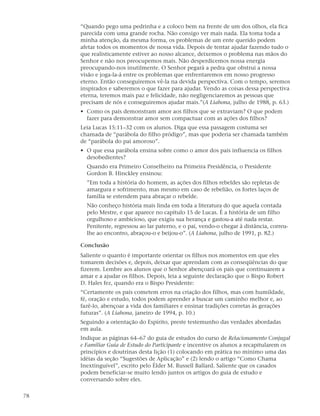 “Quando pego uma pedrinha e a coloco bem na frente de um dos olhos, ela fica
     parecida com uma grande rocha. Não consigo ver mais nada. Ela toma toda a
     minha atenção, da mesma forma, os problemas de um ente querido podem
     afetar todos os momentos de nossa vida. Depois de tentar ajudar fazendo tudo o
     que realisticamente estiver ao nosso alcance, deixemos o problema nas mãos do
     Senhor e não nos preocupemos mais. Não desperdicemos nossa energia
     preocupando-nos inutilmente. O Senhor pegará a pedra que obstrui a nossa
     visão e joga-la-á entre os problemas que enfrentaremos em nosso progresso
     eterno. Então conseguiremos vê-la na devida perspectiva. Com o tempo, seremos
     inspirados e saberemos o que fazer para ajudar. Vendo as coisas dessa perspectiva
     eterna, teremos mais paz e felicidade, não negligenciaremos as pessoas que
     precisam de nós e conseguiremos ajudar mais.”(A Liahona, julho de 1988, p. 63.)
     • Como os pais demonstram amor aos filhos que se extraviam? O que podem
       fazer para demonstrar amor sem compactuar com as ações dos filhos?
     Leia Lucas 15:11–32 com os alunos. Diga que essa passagem costuma ser
     chamada de “parábola do filho pródigo”, mas que poderia ser chamada também
     de “parábola do pai amoroso”.
     • O que essa parábola ensina sobre como o amor dos pais influencia os filhos
       desobedientes?
       Quando era Primeiro Conselheiro na Primeira Presidência, o Presidente
       Gordon B. Hinckley ensinou:
       ”Em toda a história do homem, as ações dos filhos rebeldes são repletas de
       amargura e sofrimento, mas mesmo em caso de rebelião, os fortes laços de
       família se estendem para abraçar o rebelde.
       Não conheço história mais linda em toda a literatura do que aquela contada
       pelo Mestre, e que aparece no capítulo 15 de Lucas. É a história de um filho
       orgulhoso e ambicioso, que exigiu sua herança e gastou-a até nada restar.
       Penitente, regressou ao lar paterno, e o pai, vendo-o chegar à distância, correu-
       lhe ao encontro, abraçou-o e beijou-o”. (A Liahona, julho de 1991, p. 82.)

     Conclusão
     Saliente o quanto é importante orientar os filhos nos momentos em que eles
     tomarem decisões e, depois, deixar que aprendam com as conseqüências do que
     fizerem. Lembre aos alunos que o Senhor abençoará os pais que continuarem a
     amar e a ajudar os filhos. Depois, leia a seguinte declaração que o Bispo Robert
     D. Hales fez, quando era o Bispo Presidente:
     “Certamente os pais cometem erros na criação dos filhos, mas com humildade,
     fé, oração e estudo, todos podem aprender a buscar um caminho melhor e, ao
     fazê-lo, abençoar a vida dos familiares e ensinar tradições corretas às gerações
     futuras”. (A Liahona, janeiro de 1994, p. 10.)
     Seguindo a orientação do Espírito, preste testemunho das verdades abordadas
     em aula.
     Indique as páginas 64–67 do guia de estudos do curso de Relacionamento Conjugal
     e Familiar Guia de Estudo do Participante e incentive os alunos a recapitularem os
     princípios e doutrinas desta lição (1) colocando em prática no mínimo uma das
     idéias da seção “Sugestões de Aplicação” e (2) lendo o artigo “Como Chama
     Inextinguível”, escrito pelo Élder M. Russell Ballard. Saliente que os casados
     podem beneficiar-se muito lendo juntos os artigos do guia de estudo e
     conversando sobre eles.

78
 