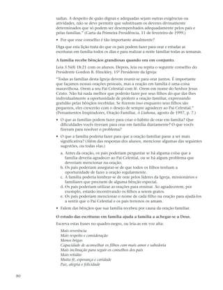 sadias. A despeito de quão dignas e adequadas sejam outras exigências ou
     atividades, não se deve permitir que substituam os deveres divinamente
     determinados que só podem ser desempenhados adequadamente pelos pais e
     pelas famílias.” (Carta da Primeira Presidência, 11 de fevereiro de 1999.)
     • Por que esse conselho é tão importante atualmente?
     Diga que esta lição trata do que os pais podem fazer para orar e estudar as
     escrituras em família todos os dias e para realizar a noite familiar todas as semanas.

     A família recebe bênçãos grandiosas quando ora em conjunto.
     Leia 3 Néfi 18:21 com os alunos. Depois, leia ou repita o seguinte conselho do
     Presidente Gordon B. Hinckley, 15º Presidente da Igreja:
     “Todas as famílias desta Igreja devem reunir-se para orar juntos. É importante
     que façamos nossas orações pessoais, mas a oração em família é uma coisa
     maravilhosa. Orem a seu Pai Celestial com fé. Orem em nome do Senhor Jesus
     Cristo. Não há nada melhor que poderão fazer por seus filhos do que dar-lhes
     individualmente a oportunidade de proferir a oração familiar, expressando
     gratidão pelas bênçãos recebidas. Se fizerem isso enquanto seus filhos são
     pequenos, eles crescerão com o desejo de sempre agradecer ao Pai Celestial.”
     (Pensamentos Inspiradores, Oração Familiar, A Liahona, agosto de 1997, p. 7.)
     • O que as famílias podem fazer para criar o hábito de orar em família? Que
       dificuldades vocês tiveram para orar em família diariamente? O que vocês
       fizeram para resolver o problema?
     • O que a família poderia fazer para que a oração familiar passe a ser mais
       significativa? (Além das respostas dos alunos, mencione algumas das seguintes
       sugestões, ou todas elas.)
       a. Antes da oração, os pais poderiam perguntar se há alguma coisa que a
          família deveria agradecer ao Pai Celestial, ou se há algum problema que
          deveriam mencionar na oração.
       b. Os pais poderiam assegurar-se de que todos os filhos tenham a
          oportunidade de fazer a oração regularmente.
       c. A família poderia lembrar-se de orar pelos líderes da Igreja, missionários e
          familiares que precisem de alguma bênção especial.
       d. Os pais poderiam utilizar as orações para ensinar. Ao agradecerem, por
          exemplo, estarão incentivando os filhos a serem gratos.
       e. Os pais poderiam mencionar o nome de cada filho na oração para ajudá-los
          a sentir que o Pai Celestial e os pais terrenos os amam.
     • Falem das bênçãos que sua família recebeu por causa da oração familiar.

     O estudo das escrituras em família ajuda a família a achegar-se a Deus.
     Escreva estas frases no quadro-negro, ou leia-as em voz alta:
       Mais reverência
       Mais respeito e consideração
       Menos brigas
       Capacidade de aconselhar os filhos com mais amor e sabedoria
       Mais inclinação para seguir os conselhos dos pais
       Mais retidão
       Muita fé, esperança e caridade
       Paz, alegria e felicidade

80
 