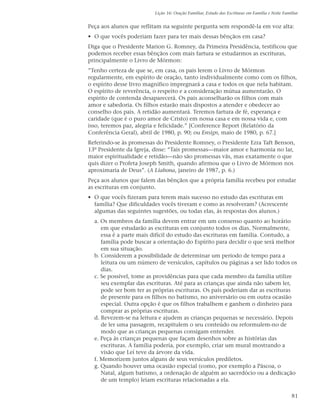 Lição 16: Oração Familiar, Estudo das Escrituras em Família e Noite Familiar


Peça aos alunos que reflitam na seguinte pergunta sem respondê-la em voz alta:
• O que vocês poderiam fazer para ter mais dessas bênçãos em casa?
Diga que o Presidente Marion G. Romney, da Primeira Presidência, testificou que
podemos receber essas bênçãos com mais fartura se estudarmos as escrituras,
principalmente o Livro de Mórmon:
”Tenho certeza de que se, em casa, os pais lerem o Livro de Mórmon
regularmente, em espírito de oração, tanto individualmente como com os filhos,
o espírito desse livro magnífico impregnará a casa e todos os que nela habitam.
O espírito de reverência, o respeito e a consideração mútua aumentarão. O
espírito de contenda desaparecerá. Os pais aconselharão os filhos com mais
amor e sabedoria. Os filhos estarão mais dispostos a atender e obedecer ao
conselho dos pais. A retidão aumentará. Teremos fartura de fé, esperança e
caridade (que é o puro amor de Cristo) em nossa casa e em nossa vida e, com
isso, teremos paz, alegria e felicidade.” [Conference Report (Relatório da
Conferência Geral), abril de 1980, p. 90; ou Ensign, maio de 1980, p. 67.]
Referindo-se às promessas do Presidente Romney, o Presidente Ezra Taft Benson,
13º Presidente da Igreja, disse: “Tais promessas—maior amor e harmonia no lar,
maior espiritualidade e retidão—não são promessas vãs, mas exatamente o que
quis dizer o Profeta Joseph Smith, quando afirmou que o Livro de Mórmon nos
aproximaria de Deus”. (A Liahona, janeiro de 1987, p. 6.)
Peça aos alunos que falem das bênçãos que a própria família recebeu por estudar
as escrituras em conjunto.
• O que vocês fizeram para terem mais sucesso no estudo das escrituras em
  família? Que dificuldades vocês tiveram e como as resolveram? (Acrescente
  algumas das seguintes sugestões, ou todas elas, às respostas dos alunos.)
  a. Os membros da família devem entrar em um consenso quanto ao horário
     em que estudarão as escrituras em conjunto todos os dias. Normalmente,
     essa é a parte mais difícil do estudo das escrituras em família. Contudo, a
     família pode buscar a orientação do Espírito para decidir o que será melhor
     em sua situação.
  b. Considerem a possibilidade de determinar um período de tempo para a
     leitura ou um número de versículos, capítulos ou páginas a ser lido todos os
     dias.
  c. Se possível, tome as providências para que cada membro da família utilize
     seu exemplar das escrituras. Até para as crianças que ainda não sabem ler,
     pode ser bom ter as próprias escrituras. Os pais poderiam dar as escrituras
     de presente para os filhos no batismo, no aniversário ou em outra ocasião
     especial. Outra opção é que os filhos trabalhem e ganhem o dinheiro para
     comprar as próprias escrituras.
  d. Revezem-se na leitura e ajudem as crianças pequenas se necessário. Depois
     de ler uma passagem, recapitulem o seu conteúdo ou reformulem-no de
     modo que as crianças pequenas consigam entender.
  e. Peça às crianças pequenas que façam desenhos sobre as histórias das
     escrituras. A família poderia, por exemplo, criar um mural mostrando a
     visão que Leí teve da árvore da vida.
  f. Memorizem juntos alguns de seus versículos prediletos.
  g. Quando houver uma ocasião especial (como, por exemplo a Páscoa, o
     Natal, algum batismo, a ordenação de alguém ao sacerdócio ou a dedicação
     de um templo) leiam escrituras relacionadas a ela.

                                                                                                 81
 