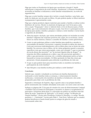 Lição 16: Oração Familiar, Estudo das Escrituras em Família e Noite Familiar


Diga que todos os Presidentes da Igreja que sucederam a Joseph F. Smith
salientaram a importância da noite familiar. Atualmente, a Primeira Presidência
aconselha as famílias a realizarem a noite familiar semanalmente, na noite de
segunda-feira.
Diga que a noite familiar sempre deve incluir a oração familiar e uma lição, que
pode ser dada por um dos pais ou filhos. Os pais podem ajudar os filhos menores
a prepararem e apresentarem a aula.
Diga que a Igreja produziu alguns materiais para ajudar a família a realizar noites
familiares de sucesso. Mostre os materiais da Igreja que você levar para a aula.
(Ver a seção “Preparação”, item 3.) Saliente bem o Livro de Recursos para a Noite
Familiar, que é um instrumento útil para os pais. Esse livro é o principal recurso
da Igreja para ajudar a família a preparar e realizar a noite familiar e inclui lições
e sugestões de atividades.
• Além da oração e da lição, que outras atividades podem ser incluídas na noite
  familiar? (Algumas das respostas possíveis são: jogos, ler as escrituras, cantar
  hinos ou outras músicas, realizar o conselho de família e comer guloseimas.)
• Como os pais poderiam utilizar a noite familiar para ajudá-los a atender às
  necessidades da família? (Acrescente o seguinte exemplo às idéias dos alunos.)
  Certo pai conversou individualmente com os filhos para criar as lições da noite
  familiar. Na conversa com os filhos, ele fez várias perguntas quanto a assuntos
  específicos com que estava preocupado, como, por exemplo “o que os meninos
  da escola dizem das meninas?” ou “já ouviram alguém falar de drogas?” As
  respostas dos filhos ajudaram-no a saber o que eles precisavam aprender e
  sobre o que precisavam conversar; ele e a mulher planejaram juntos as lições
  baseando-se nessas necessidades. Os filhos gostaram de falar das coisas que
  pensavam e foram preparados para enfrentar os problemas da vida real.
• O que os pais podem fazer para incentivar todos os membros da família a
  participarem da noite familiar?
• Que bênçãos a sua família recebeu por realizar a noite familiar?

Conclusão
Saliente que, orando e estudando as escrituras em família diariamente e
realizando a noite familiar todas as semanas, o relacionamento familiar
melhorará, o testemunho dos membros da família se fortalecerá e eles serão
preparados para lidar com os problemas da vida.
Seguindo a orientação do Espírito, diga o quanto ama a sua própria família e
preste testemunho das verdades abordadas nesta aula e no curso como um todo.
Indique as páginas 68–72 do guia de estudos do curso de Relacionamento Conjugal
e Familiar Guia de Estudo do Participante e incentive os alunos a recapitularem os
princípios e doutrinas desta lição (1) colocando em prática no mínimo uma das
idéias da seção “Sugestões de Aplicação” e (2) lendo o artigo “As Bênçãos da
Oração Familiar”, escrito pelo Presidente Gordon B. Hinckley, e o artigo “Recebi,
portanto, (…) Instrução”, escrito pelo Élder L. Tom Perry. Saliente que os casados
podem beneficiar-se muito lendo juntos os artigos do guia de estudo e
conversando sobre eles.




                                                                                                   83
 