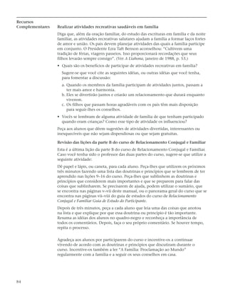 Recursos
Complementares   Realizar atividades recreativas saudáveis em família
                 Diga que, além da oração familiar, do estudo das escrituras em família e da noite
                 familiar, as atividades recreativas salutares ajudam a família a formar laços fortes
                 de amor e união. Os pais devem planejar atividades das quais a família participe
                 em conjunto. O Presidente Ezra Taft Benson aconselhou: “Cultivem uma
                 tradição de férias, viagens passeios. Isso proporcionará recordações que seus
                 filhos levarão sempre consigo”. (Ver A Liahona, janeiro de 1988, p. 53.)
                 • Quais são os benefícios de participar de atividades recreativas em família?
                   Sugere-se que você cite as seguintes idéias, ou outras idéias que você tenha,
                   para fomentar a discussão:
                   a. Quando os membros da família participam de atividades juntos, passam a
                      ter mais amor e harmonia.
                   b. Eles se divertirão juntos e criarão um relacionamento que durará enquanto
                      viverem.
                   c. Os filhos que passam horas agradáveis com os pais têm mais disposição
                      para seguir-lhes os conselhos.
                 • Vocês se lembram de alguma atividade de família de que tenham participado
                   quando eram crianças? Como esse tipo de atividade os influenciou?
                 Peça aos alunos que dêem sugestões de atividades divertidas, interessantes ou
                 inesquecíveis que não sejam dispendiosas ou que sejam gratuitas.

                 Revisão das lições da parte B do curso de Relacionamento Conjugal e Familiar
                 Esta é a última lição da parte B do curso de Relacionamento Conjugal e Familiar.
                 Caso você tenha sido o professor das duas partes do curso, sugere-se que utilize a
                 seguinte atividade:
                 Dê papel e lápis, ou caneta, para cada aluno. Peça-lhes que utilizem os próximos
                 três minutos fazendo uma lista das doutrinas e princípios que se lembrem de ter
                 aprendido nas lições 9–16 do curso. Peça-lhes que sublinhem as doutrinas e
                 princípios que considerem mais importantes e que se preparem para falar das
                 coisas que sublinharem. Se precisarem de ajuda, podem utilizar o sumário, que
                 se encontra nas páginas v–vii deste manual, ou o panorama geral do curso que se
                 encontra nas páginas vii–viii do guia de estudos do curso de Relacionamento
                 Conjugal e Familiar Guia de Estudo do Participante.
                 Depois de três minutos, peça a cada aluno que leia uma das coisas que anotou
                 na lista e que explique por que essa doutrina ou princípio é tão importante.
                 Resuma as idéias dos alunos no quadro-negro e reconheça a importância de
                 todos os comentários. Depois, faça o seu próprio comentário. Se houver tempo,
                 repita o processo.


                 Agradeça aos alunos por participarem do curso e incentive-os a continuar
                 vivendo de acordo com as doutrinas e princípios que discutiram durante o
                 curso. Incentive-os também a ler “A Família: Proclamação ao Mundo”
                 regularmente com a família e a seguir os seus conselhos em casa.




84
 