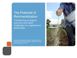 The Potential of 
Remineralization 
Transforming ecological, 
economic and social 
challenges on a regional and 
global scale 
Advancing Renewable Energy in Latin America and 
Integrated Farm Energy Systems, RELACCx, Puerto 
Rico, November 19, 2014 
 