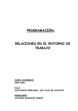 PROGRAMACIÓN:



RELACIONES EN EL ENTORNO DE
          TRABAJO




CURSO ACADÉMICO:
2005-2006

I.E.S:
LUIS GARCÍA BERLANGA. SAN JUAN DE ALICANTE

PROFESORES:
ANTONIO GONZÁLEZ GARCÍA
 