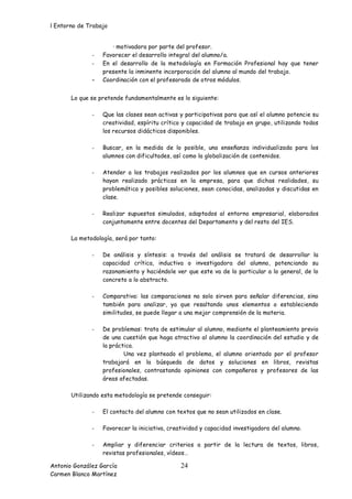 l Entorno de Trabajo


                     · motivadora por parte del profesor.
              -   Favorecer el desarrollo integral del alumno/a.
              -   En el desarrollo de la metodología en Formación Profesional hay que tener
                  presente la inminente incorporación del alumno al mundo del trabajo.
              -   Coordinación con el profesorado de otros módulos.


       Lo que se pretende fundamentalmente es lo siguiente:

              -   Que las clases sean activas y participativas para que así el alumno potencie su
                  creatividad, espíritu crítico y capacidad de trabajo en grupo, utilizando todos
                  los recursos didácticos disponibles.

              -   Buscar, en la medida de lo posible, una enseñanza individualizada para los
                  alumnos con dificultades, así como la globalización de contenidos.

              -   Atender a los trabajos realizados por los alumnos que en cursos anteriores
                  hayan realizado prácticas en la empresa, para que dichas realidades, su
                  problemática y posibles soluciones, sean conocidas, analizadas y discutidas en
                  clase.

              -   Realizar supuestos simulados, adaptados al entorno empresarial, elaborados
                  conjuntamente entre docentes del Departamento y del resto del IES.

       La metodología, será por tanto:

              -   De análisis y síntesis: a través del análisis se tratará de desarrollar la
                  capacidad crítica, inductiva o investigadora del alumno, potenciando su
                  razonamiento y haciéndole ver que este va de lo particular a lo general, de lo
                  concreto a lo abstracto.

              -   Comparativa: las comparaciones no solo sirven para señalar diferencias, sino
                  también para analizar, ya que resaltando unos elementos o estableciendo
                  similitudes, se puede llegar a una mejor comprensión de la materia.

              -   De problemas: trata de estimular al alumno, mediante el planteamiento previo
                  de una cuestión que haga atractivo al alumno la coordinación del estudio y de
                  la práctica.
                          Una vez planteado el problema, el alumno orientado por el profesor
                  trabajará en la búsqueda de datos y soluciones en libros, revistas
                  profesionales, contrastando opiniones con compañeros y profesores de las
                  áreas afectadas.

       Utilizando esta metodología se pretende conseguir:

              -   El contacto del alumno con textos que no sean utilizados en clase.

              -   Favorecer la iniciativa, creatividad y capacidad investigadora del alumno.

              -   Ampliar y diferenciar criterios a partir de la lectura de textos, libros,
                  revistas profesionales, vídeos…

Antonio González García                        24
Carmen Blanco Martínez
 