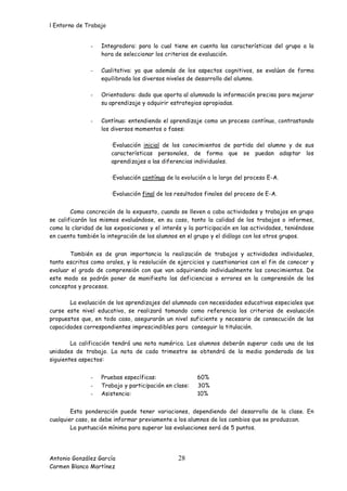 l Entorno de Trabajo


               -   Integradora: para lo cual tiene en cuenta las características del grupo a la
                   hora de seleccionar los criterios de evaluación.

               -   Cualitativa: ya que además de los aspectos cognitivos, se evalúan de forma
                   equilibrada los diversos niveles de desarrollo del alumno.

               -   Orientadora: dado que aporta al alumnado la información precisa para mejorar
                   su aprendizaje y adquirir estrategias apropiadas.


               -   Contínua: entendiendo el aprendizaje como un proceso contínuo, contrastando
                   los diversos momentos o fases:

                       ·Evaluación inicial de los conocimientos de partida del alumno y de sus
                       características personales, de forma que se puedan adaptar los
                       aprendizajes a las diferencias individuales.

                       ·Evaluación contínua de la evolución a lo largo del proceso E-A.

                       ·Evaluación final de los resultados finales del proceso de E-A.


        Como concreción de lo expuesto, cuando se lleven a cabo actividades y trabajos en grupo
se calificarán los mismos evaluándose, en su caso, tanto la calidad de los trabajos o informes,
como la claridad de las exposiciones y el interés y la participación en las actividades, teniéndose
en cuenta también la integración de los alumnos en el grupo y el diálogo con los otros grupos.


       También es de gran importancia la realización de trabajos y actividades individuales,
tanto escritos como orales, y la resolución de ejercicios y cuestionarios con el fin de conocer y
evaluar el grado de comprensión con que van adquiriendo individualmente los conocimientos. De
este modo se podrán poner de manifiesto las deficiencias o errores en la comprensión de los
conceptos y procesos.

       La evaluación de los aprendizajes del alumnado con necesidades educativas especiales que
curse este nivel educativo, se realizará tomando como referencia los criterios de evaluación
propuestos que, en todo caso, asegurarán un nivel suficiente y necesario de consecución de las
capacidades correspondientes imprescindibles para conseguir la titulación.

        La calificación tendrá una nota numérica. Los alumnos deberán superar cada una de las
unidades de trabajo. La nota de cada trimestre se obtendrá de la media ponderada de los
siguientes aspectos:


               -   Pruebas específicas:                60%
               -   Trabajo y participación en clase:   30%
               -   Asistencia:                         10%


        Esta ponderación puede tener variaciones, dependiendo del desarrollo de la clase. En
cualquier caso, se debe informar previamente a los alumnos de los cambios que se produzcan.
        La puntuación mínima para superar las evaluaciones será de 5 puntos.




Antonio González García                         28
Carmen Blanco Martínez
 