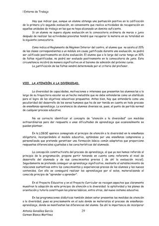 l Entorno de Trabajo


         Hay que indicar que, aunque un alumno obtenga una puntuación positiva en la calificación
de la primera y/o segunda evaluación, es conveniente que realice actividades de recuperación en
aquellas unidades de trabajo en las que no haya alcanzado un dominio suficiente.
         Si un alumno no supera alguna evaluación en la convocatoria ordinaria de marzo o junio
después de realizar las actividades previstas tendrá que recuperar la materia en su totalidad en
la siguiente convocatoria.

        Como indica el Reglamento de Régimen Interior del centro, el alumno que no asista al 20%
de las clases correspondientes a un módulo sin causa justificada durante una evaluación, no podrá
ser calificado positivamente en dicha evaluación. El alumno que a lo largo del curso tenga un 30%
de faltas injustificadas, no podrá ser evaluado positivamente en la convocatoria de junio. Esta
circunstancia incidirá de manera significativa en el baremo de admisión del próximo curso.
        La justificación de las faltas vendrá determinada por el criterio del profesor.




VIII. LA ATENCIÓN A LA DIVERSIDAD.


        La diversidad de capacidades, motivaciones o intereses que presentan los alumnos/as a lo
largo de su trayectoria escolar es un hecho ineludible que no debe entenderse como un obstáculo
para el logro de los objetivos educativos propuestos. Antes bien, hay que entenderla como una
peculiaridad del desarrollo de los seres humanos que ha de ser tenida en cuenta en todo proceso
de enseñanza-aprendizaje. La existencia de alumnos diversos es, pues, el punto de partida normal
de cualquier proceso educativo.


       No es correcto identificar el concepto de “atención a la diversidad” con medidas
extraordinarias para dar respuesta a unas dificultades de aprendizaje que ocasionalmente se
puedan plantear.

        En la LOGSE aparece consagrado el principio de atención a la diversidad en la enseñanza
obligatoria, incorporándola al modelo educativo, optándose por una enseñanza comprensiva y
personalizada que pretende garantizar una formación básica común adaptativa que proporcione
respuestas diferenciales ajustadas a las características del alumnado.

        La concepción constructivista del proceso de aprendizaje, al que ya nos hemos referido al
principio de la programación, propone partir teniendo en cuenta como referente el nivel de
desarrollo del alumnado y de sus conocimientos previos ( de ahí la evaluación inicial).
Seguidamente se pretende conseguir un aprendizaje significativo, mediante el establecimiento de
relaciones sustantivas entre los conocimientos y experiencias previas de los alumnos y los nuevos
contenidos. Con ello se conseguirá realizar los aprendizajes por sí solos, materializando el
conocido principio de “aprender a aprender”.


       En el Proyecto Educativo y en el Proyecto Curricular se recogen aspectos que claramente
muestran la adopción de este principio de atención a la diversidad: la optatividad y los planes de
orientación y tutoría constituyen los pilares básicos, entre otros, del nuevo sistema educativo.

        En las programaciones didácticas también deben estar presentes las medidas de atención
a la diversidad, pues es precisamente en el aula donde se materializa el proceso de enseñanza-
aprendizaje, donde se manifiestan las diferencias del alumno. De ahí la importancia de incorporar

Antonio González García                        29
Carmen Blanco Martínez
 