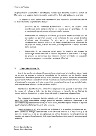 l Entorno de Trabajo


a la programación un conjunto de estrategias y recursos que, de forma preventiva, asuman las
diferencias en el grupo de alumnos como algo característico de la labor pedagógica en el aula.

         Se disponen, a priori, de tres vías fundamentales para abordar los problemas de atención
a la diversidad en las programaciones de aula:


       -       Distinción de los contenidos fundamentales o básicos, de aquellos otros
               considerados como complementarios, de manera que el aprendizaje de los
               primeros quede garantizada por el conjunto de los alumnos.

       -       Planteamiento de estrategias didácticas: que suponen diseñar distintos tipos de
               actividades que permitan acceder a los contenidos de cada unidad didáctica
               ofreciendo vías alternativas. Por otra parte, se deberá auxiliar del
               correspondiente material didáctico. Por último, deberá recurrirse a la formación
               de grupos de trabajo, si fuera necesario, que complementen el trabajo individual
               de los alumnos.

       -       Planificación de una evaluación inicial: antes del comienzo del proceso de
               aprendizaje deberá conocerse la situación de partida de cada alumno. A lo largo
               del proceso de aprendizaje será necesario diseñar actividades de evaluación
               diferencias en cuanto a contenidos y grados de dificultad.




IX.    TEMAS TRASVERSALES.

     Una de las grandes novedades del nuevo sistema educativo es la inclusión en los currículos
 de un serie de saberes actualmente demandados por la sociedad: son los llamados temas
 transversales. Esto es así porque muchos de los problemas que padece nuestra sociedad tienen
 que ver con la falta de educación en valores. Pensemos que si con nuestros materiales educamos
 a los alumnos/as en una serie de valores, contribuiremos a la existencia de una sociedad mejor,
 más comprensiva y tolerante con los problemas sociales.

     Abordaremos durante el curso, entre otros, los principios de igualdad de derechos entre
 los sexos, el rechazo a todo tipo de discriminaciones, el fomento de los hábitos de
 comportamiento democrático, la educación para la salud, el fomento de valores críticos…


     Para conseguirlo utilizaremos distintos métodos. Así, para la educación por por la igualdad
 entre los sexos intentaremos corregir prejuicios mediante referencias constantes a las
 actividades que pueden ser realizadas por ambos sexos, haciendo especial hincapié en aquellas
 que tradicionalmente han pertenecido a los hombres.

     La educación para la paz está asociada con la tolerancia, la no violencia, la cooperación, etc.
 Estos valores se trabajan especialmente en las unidades relativas a la negociación y a los
 convenios colectivos, en los que se explica que una actitud de respeto hacia la opinión de los
 demás y una aceptación de la opinión de la mayoría son fundamentales para vivir en una sociedad
 tolerante.




Antonio González García                         30
Carmen Blanco Martínez
 