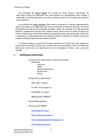 l Entorno de Trabajo


        Los problemas del Tercer Mundo se tratarán de forma general, relacionando los
     deficientes canales de financiación que hacen posibles las desigualdades. Esto ayudará a
     comprender la máxima importancia que tiene un sistema financiero en el desarrollo económico
     de una economía.

      Los problemas del medio ambiente. Esta materia no permite un enfoque medioambiental,
 dada su naturaleza, si la comparamos con otras. No obstante, se intentará no perder de vista la
 problemática derivada de las sociedades avanzadas, donde tan a menudo se olvidan del medio
 ambiente, considerando la producción a cualquier precio como un bien en sí mismo. El impacto en
 el medio ambiente que los actuales métodos de producción causan, las posibilidades de preverlo
 o solucionarlo y las decisiones sobre crecimiento económico y ecología, se analizan y hacen que
 el alumno reflexione sobre estos problemas actuales.


     La inclusión armónica y equilibrada de estos contenidos con los del resto que componen el
 currículo se ha realizado a través de la contínua referencia a los mismos, tanto en el desarrollo
 teórico del texto como en la planificación de las actividades de todas y cada una de las
 unidades.

X.       MATERIALES DIDÁCTICOS.


                -   Libros de texto: Relaciones en el entorno de trabajo
                        Editoriales:
                                Santillana
                                Edebé
                                Editorial Donostiarra
                                Mc Graw Hill
                                Editex

                -   Prensa diaria y especializada.

                        ABC “Nuevo Trabajo”.

                        EL PAIS “De los negocios”.

                        EL MUNDO “Su dinero”.

                        MERCADO DE TRABAJO.

                -   Revista Emprendedores.

                -   Recursos en INTERNET:

                        http://www.sht.com.ar

                        http://www.mercado.com.ar

                        http://www.emprendedores.navegalia.com

                        http://www.ciberteca.es


Antonio González García                           31
Carmen Blanco Martínez
 