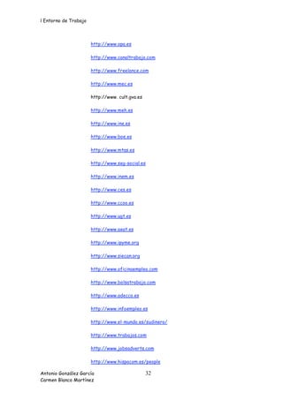 l Entorno de Trabajo



                       http://www.opa.es

                       http://www.canaltrabajo.com

                       http://www.freelance.com

                       http://www.mec.es

                       http://www. cult.gva.es

                       http://www.meh.es

                       http://www.ine.es

                       http://www.boe.es

                       http://www.mtas.es

                       http://www.seg-social.es

                       http://www.inem.es

                       http://www.ces.es

                       http://www.ccoo.es

                       http://www.ugt.es

                       http://www.aeat.es

                       http://www.ipyme.org

                       http://www.siecan.org

                       http://www.oficinaempleo.com

                       http://www.bolsatrabajo.com

                       http://www.adecco.es

                       http://www.infoempleo.es

                       http://www.el-mundo.es/sudinero/

                       http://www.trabajos.com

                       http://www.jobsadverts.com

                       http://www.hispacom.es/people

Antonio González García                          32
Carmen Blanco Martínez
 