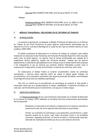 l Entorno de Trabajo


                Currículo REAL DECRETO 446/1996, de 8 de marzo (B.O.E. 17-4-96)

     -Imagen:


                Enseñanzas Mínimas: REAL DECRETO 2033/1995, de 22 dic. (BOE 2-2-96)
                Currículo REAL DECRETO 443/1996, de 8 de marzo (B.O.E. 16-4-96)



I.     MÓDULO TRANSVERSAL: RELACIONES EN EL ENTORNO DE TRABAJO


A)     INTRODUCCIÓN.

     La presente programación corresponde al Módulo Profesional de Relaciones en el Entorno
de Trabajo de los Ciclos Formativos de grado superior anteriormente mencionados que se
imparten en el I.E.S. Luis García Berlanga de la ciudad de San Juan de Alicante durante el curso
académico 2004-2005.

      El módulo profesional de Relaciones en el entorno de trabajo se configura como módulo
transversal en numerosos Ciclos Formativos de Formación Profesional Específica tanto de grado
medio como de grado superior .Su objetivo final es formar profesionales que, además de la
competencia técnica específica, posean una formación personal             humana que les permita
desenvolverse y relacionarse adecuadamente en su trabajo ya que el mundo laboral está exigiendo
a los trabajadores el uso de técnicas que permitan dominar habilidades sociales como la
comunicación, la negociación, la toma de decisiones o la solución de conflictos, entre otras.

      En consecuencia el módulo tendrá un carácter procedimental, siendo los contenidos
conceptuales o teóricos meros soportes sobre los cuales al alumno pueda trabajar los
procedimientos, con la autonomía pretendida como objetivo primordial del módulo, convirtiéndose
en protagonista del proceso de enseñanza-aprendizaje.

      Para ello, se intenta que el procedimiento de aprendizaje se acomode lo más posible a
situaciones reales que se le puedan plantear al alumno, enseñándole a resolverlas utilizando, en
cada caso, las herramientas que se le suministran, o las que por sí mismo busque.

B)     OBJETIVOS GENERALES.

        Los Objetivos Generales de los ciclos formativos relacionados con el módulo de Relaciones
en el entorno de trabajo ( RET) señalados en los Reales Decretos anteriormente mencionados,
son los siguientes:

       -        Establecer un clima positivo de relación y colaboración con el entorno, valorando la
                comunicación como uno de los aspectos más esenciales en su profesión.

       -        Utilizar con autonomía las estrategias y procedimientos característicos y saber
                hacerlos propios de su sector, para tomar decisiones frente a los problemas
                concretos o supuestos prácticos, en función de datos o informaciones conocidos,
                valorando los resultados previsibles que de su acción pudieran derivarse.




Antonio González García                          4
Carmen Blanco Martínez
 