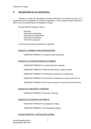 l Entorno de Trabajo


II.    ORGANIZACIÓN DE LOS CONTENIDOS.



        Teniendo en cuenta las capacidades terminales definidas en los Reales Decretos, se ha
considerado oportuno desdoblar el contenido organizador en siete grandes bloques temáticos y
estos, a su vez, se subdividen en 15 unidades de trabajo.

       En cada unidad de trabajo se indican:

       -      Objetivos.
       -      Contenidos conceptuales.
       -      Contenidos procedimentales.
       -      Contenidos actitudinales.
       -      Criterios de evaluación.

       La estructuración de los contenidos es la siguiente:



       BLOQUE I: LA EMPRESA COMO ORGANIZACIÓN.

              UNIDAD DE TRABAJO 1: La empresa como organización.



       BLOQUE II: LA COMUNICACIÓN EN LA EMPRESA

              UNIDAD DE TRABAJO 2: La comunicación en la empresa.

              UNIDAD DE TRABAJO 3: Redes de comunicación, canales y medios.

              UNIDAD DE TRABAJO 4: Dificultades y barreras en la comunicación.

              UNIDAD DE TRABAJO 5: Utilización en la empresa de la comunicación escrita.

              UNIDAD DE TRABAJO 6: Estrat. para conseguir una comunicación oral efectiva.



       BLOQUE III: DIRECCIÓN Y LIDERAZGO.

              UNIDAD DE TRABAJO 7: Dirección y liderazgo.



       BLOQUE IV: LOS EQUIPOS DE TRABAJO.

              UNIDAD DE TRABAJO 8: Los equipos de trabajo.

              UNIDAD DE TRABAJO 9: Las reuniones de trabajo.



       BLOQUE TEMÁTICO V: MOTIVACIÓN LABORAL.


Antonio González García                         7
Carmen Blanco Martínez
 