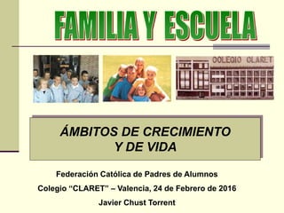 ÁMBITOS DE CRECIMIENTO
Y DE VIDA
Federación Católica de Padres de Alumnos
Colegio “CLARET” – Valencia, 24 de Febrero de 2016
Javier Chust Torrent
 