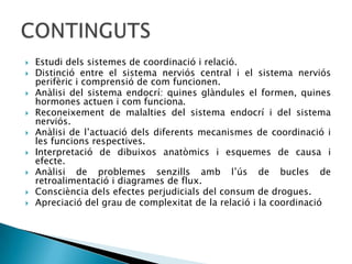 Estudi dels sistemes de coordinació i relació. Distinció entre el sistema nerviós central i el sistema nerviós perifèric i comprensió de com funcionen.Anàlisi del sistema endocrí: quines glàndules el formen, quines hormones actuen i com funciona. Reconeixement de malalties del sistema endocrí i del sistema nerviós. Anàlisi de l’actuació dels diferents mecanismes de coordinació i les funcions respectives.Interpretació de dibuixos anatòmics i esquemes de causa i efecte.Anàlisi de problemes senzills amb l’ús de bucles de retroalimentació i diagrames de flux.Consciència dels efectes perjudicials del consum de drogues. Apreciació del grau de complexitat de la relació i la coordinacióCONTINGUTS