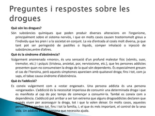 Què són les drogues?Són substàncies químiques que poden produir diverses alteracions en l’organisme, principalment sobre el sistema nerviós, i que en molts casos causen trastornsmolt greus a l’individu que les pren i a la societat en conjunt. La via d’entrada al cosés molt diversa, ja que tant pot ser peringestió de pastilles o líquids, comper inhalació o injecció de substàncies,entre d’altres.Què és la síndrome d’abstinència?Vulgarment anomenada «mono», és una sensació d’un profund malestar físic (vòmits, suor, tremolor, etc.) i psíquic (tristesa, ansietat, por, nerviosisme, etc.), que les persones addictes presenten quan no consumeixen la droga de la qual són dependents. És especialment greuen el cas de l’heroïna, però aquests símptomes apareixen amb qualsevol droga; fins i tot, com ja saps, el tabac causa síndrome d’abstinència.Què és l’addicció?Es coneix vulgarment com a «estar enganxat». Una persona addicta és una persona «enganxada». L’addicció és la necessitat imperiosa de consumir una determinada droga i que es manifesta al cap de poc temps de començar a consumir-la. També es coneix com a dependència. L’addicció pot arribar a ser tan extrema que alguns drogoaddictes declaren que només viuen per aconseguir la droga, tot i que la volen deixar. En molts casos, aquestes persones ho perden tot, fins i tot la família, i, el que és més important, el control de la seva vida. Un addicte és una persona que necessita ajuda.Preguntes i respostes sobre les drogues