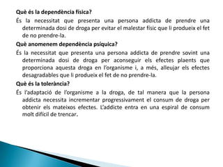 Què és la dependència física?És la necessitat que presenta una persona addicta de prendre una determinada dosi de droga per evitar el malestar físic que li produeix el fet de no prendre-la.Què anomenem dependència psíquica?És la necessitat que presenta una persona addicta de prendre sovint una determinada dosi de droga per aconseguir els efectes plaents que proporciona aquesta droga en l’organisme i, a més, alleujar els efectes desagradables que li produeix el fet de no prendre-la.Què és la tolerància?És l’adaptació de l’organisme a la droga, de tal manera que la persona addicta necessita incrementar progressivament el consum de droga per obtenir els mateixos efectes. L’addicte entra en una espiral de consum molt difícil de trencar.