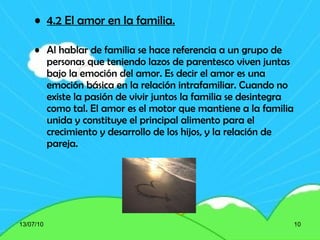 4.2 El amor en la familia. Al hablar de familia se hace referencia a un grupo de personas que teniendo lazos de parentesco viven juntas bajo la emoción del amor. Es decir el amor es una emoción básica en la relación intrafamiliar. Cuando no existe la pasión de vivir juntos la familia se desintegra como tal. El amor es el motor que mantiene a la familia unida y constituye el principal alimento para el crecimiento y desarrollo de los hijos, y la relación de pareja. 13/07/10 