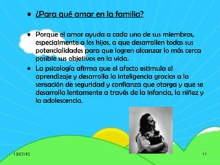 ¿Para qué amar en la familia? Porque el amor ayuda a cada uno de sus miembros, especialmente a los hijos, a que desarrollen todas sus potencialidades para que logren alcanzar lo más cerca posible sus objetivos en la vida. La psicología afirma que el afecto estimula el aprendizaje y desarrolla la inteligencia gracias a la sensación de seguridad y confianza que otorga y que se desarrolla lentamente a través de la infancia, la niñez y la adolescencia. 13/07/10 