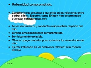 Paternidad comprometida. Características presentes o ausentes en las relaciones entre padres e hijos.  Expertos como Erikson han determinado que estas características son: Tener sentimientos y conductas responsables respecto del hijo. Sentirse emocionalmente comprometido. Ser físicamente accesible. Ofrecer apoyo material para sustentar las necesidades del niño. Ejercer influencia en las decisiones relativas a la crianza del hijo 13/07/10 